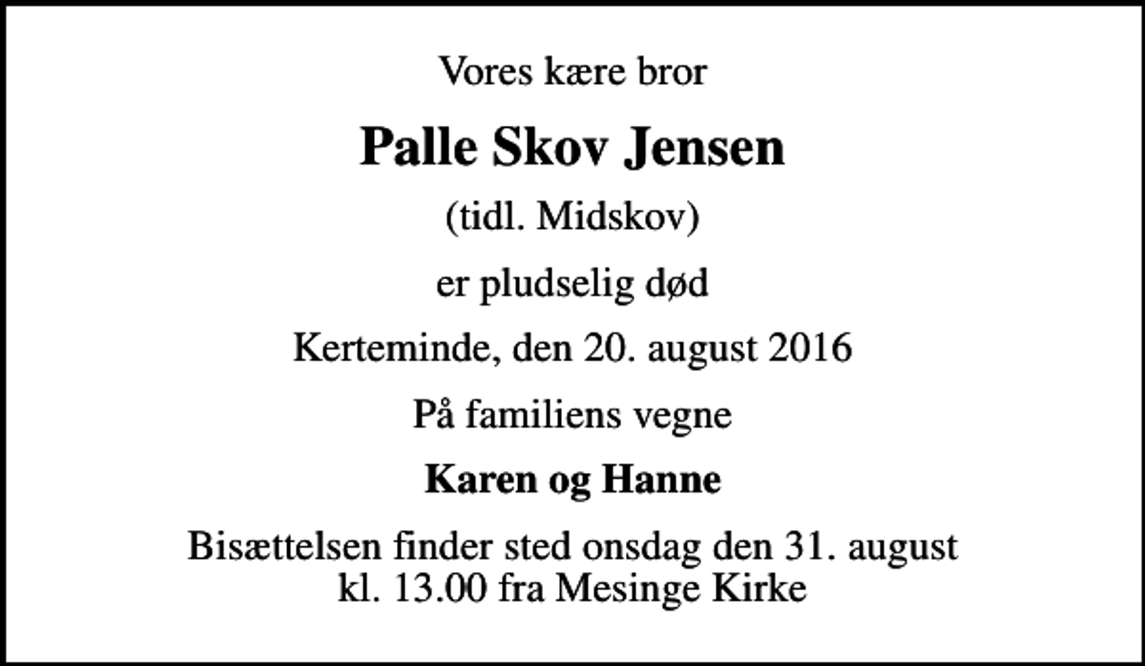 <p>Vores kære bror<br />Palle Skov Jensen<br />(tidl. Midskov)<br />er pludselig død<br />Kerteminde, den 20. august 2016<br />På familiens vegne<br />Karen og Hanne<br />Bisættelsen finder sted onsdag den 31. august kl. 13.00 fra Mesinge Kirke</p>