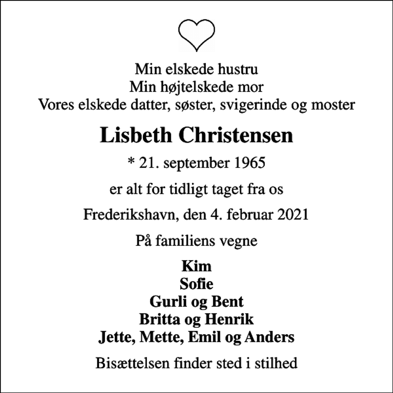 <p>Min elskede hustru Min højtelskede mor Vores elskede datter, søster, svigerinde og moster<br />Lisbeth Christensen<br />* 21. september 1965<br />er alt for tidligt taget fra os<br />Frederikshavn, den 4. februar 2021<br />På familiens vegne<br />Kim Sofie Gurli og Bent Britta og Henrik Jette, Mette, Emil og Anders<br />Bisættelsen finder sted i stilhed</p>