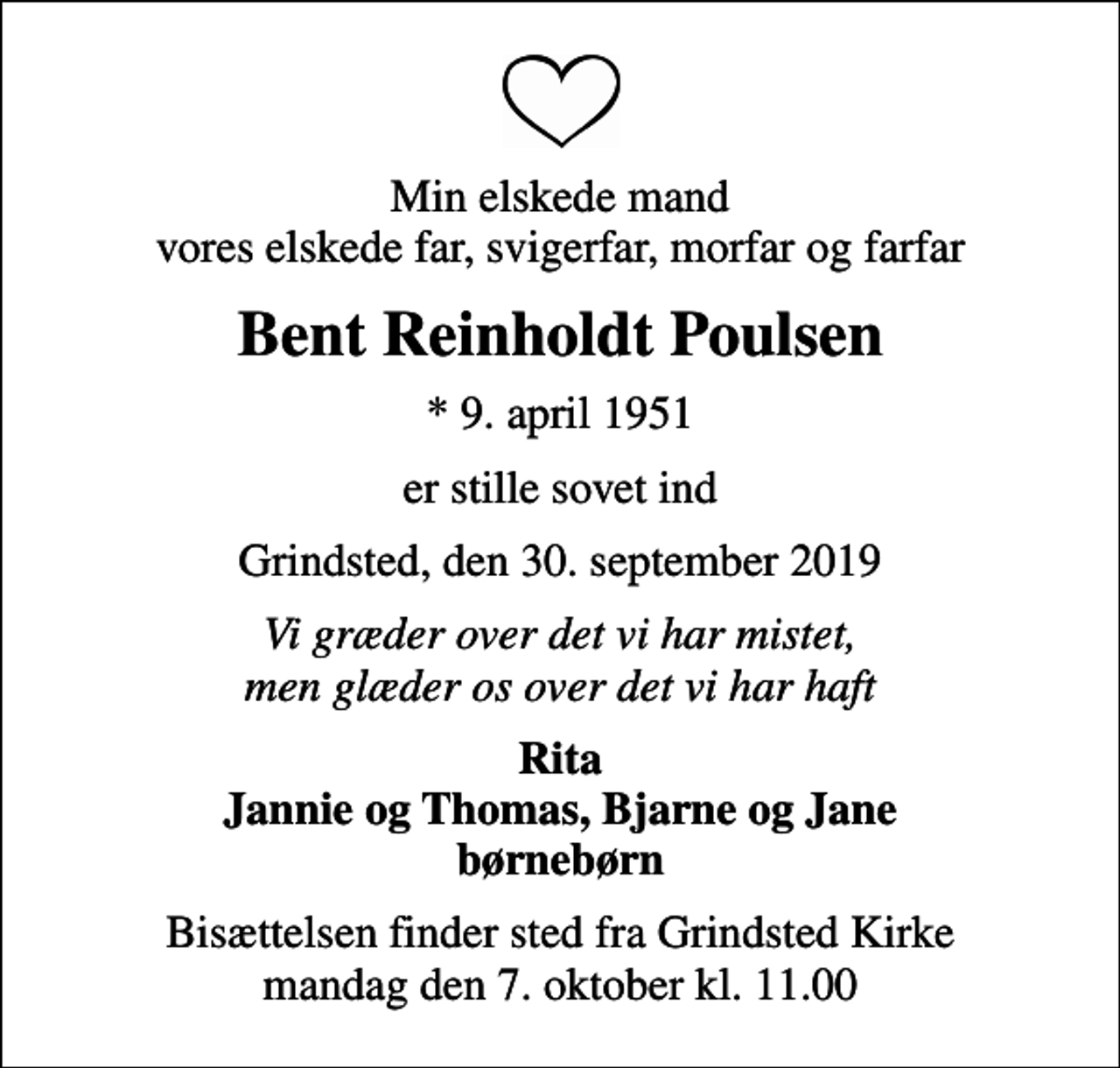 <p>Min elskede mand vores elskede far, svigerfar, morfar og farfar<br />Bent Reinholdt Poulsen<br />* 9. april 1951<br />er stille sovet ind<br />Grindsted, den 30. september 2019<br />Vi græder over det vi har mistet, men glæder os over det vi har haft<br />Rita Jannie og Thomas, Bjarne og Jane børnebørn<br />Bisættelsen finder sted fra Grindsted Kirke mandag den 7. oktober kl. 11.00</p>
