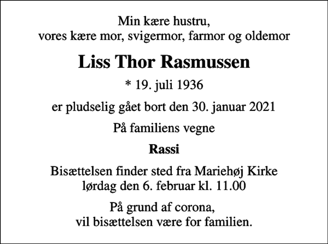 <p>Min kære hustru, vores kære mor, svigermor, farmor og oldemor<br />Liss Thor Rasmussen<br />* 19. juli 1936<br />er pludselig gået bort den 30. januar 2021<br />På familiens vegne<br />Rassi<br />Bisættelsen finder sted fra Mariehøj Kirke lørdag den 6. februar kl. 11.00<br />På grund af corona, vil bisættelsen være for familien.</p>