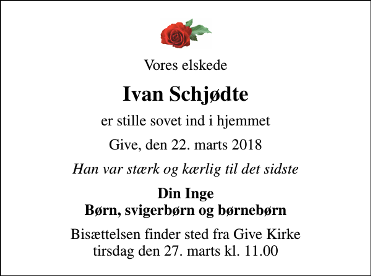 <p>Vores elskede<br />Ivan Schjødte<br />er stille sovet ind i hjemmet<br />Give, den 22. marts 2018<br />Han var stærk og kærlig til det sidste<br />Din Inge Børn, svigerbørn og børnebørn<br />Bisættelsen finder sted fra Give Kirke tirsdag den 27. marts kl. 11.00</p>