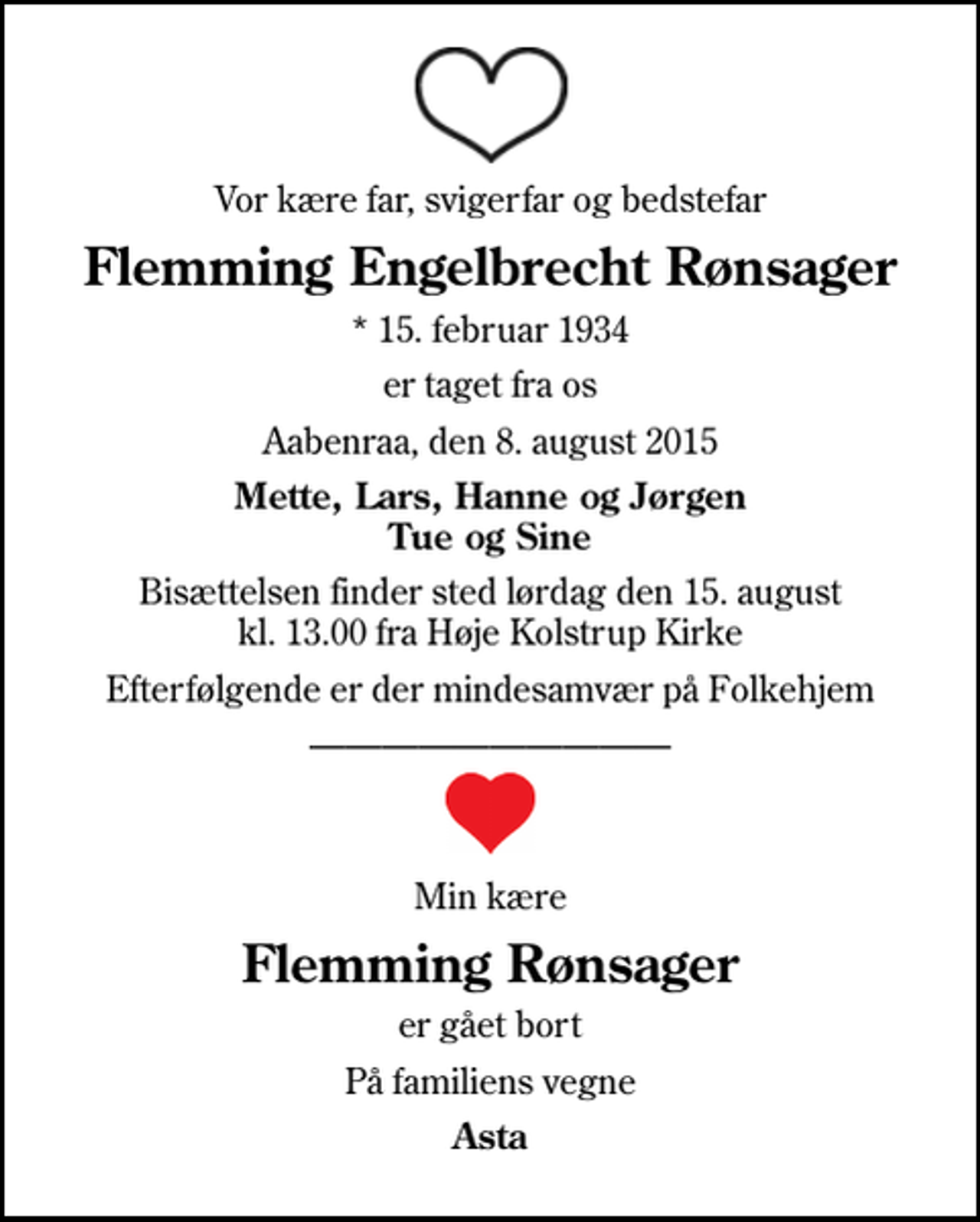 <p>Vor kære far, svigerfar og bedstefar<br />Flemming Engelbrecht Rønsager<br />* 15. februar 1934<br />er taget fra os<br />Aabenraa, den 8. august 2015<br />Mette, Lars, Hanne og Jørgen Tue og Sine<br />Bisættelsen finder sted lørdag den 15. august kl. 13.00 fra Høje Kolstrup Kirke<br />Efterfølgende er der mindesamvær på Folkehjem<br />Min kære<br />Flemming Rønsager<br />er gået bort<br />På familiens vegne<br />Asta</p>