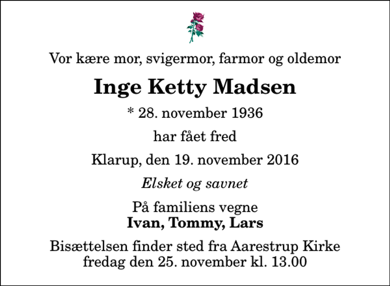 <p>Vor kære mor, svigermor, farmor og oldemor<br />Inge Ketty Madsen<br />* 28. november 1936<br />har fået fred<br />Klarup, den 19. november 2016<br />Elsket og savnet<br />På familiens vegne<br />Ivan, Tommy, Lars<br />Bisættelsen finder sted fra Aarestrup Kirke fredag den 25. november kl. 13.00</p>