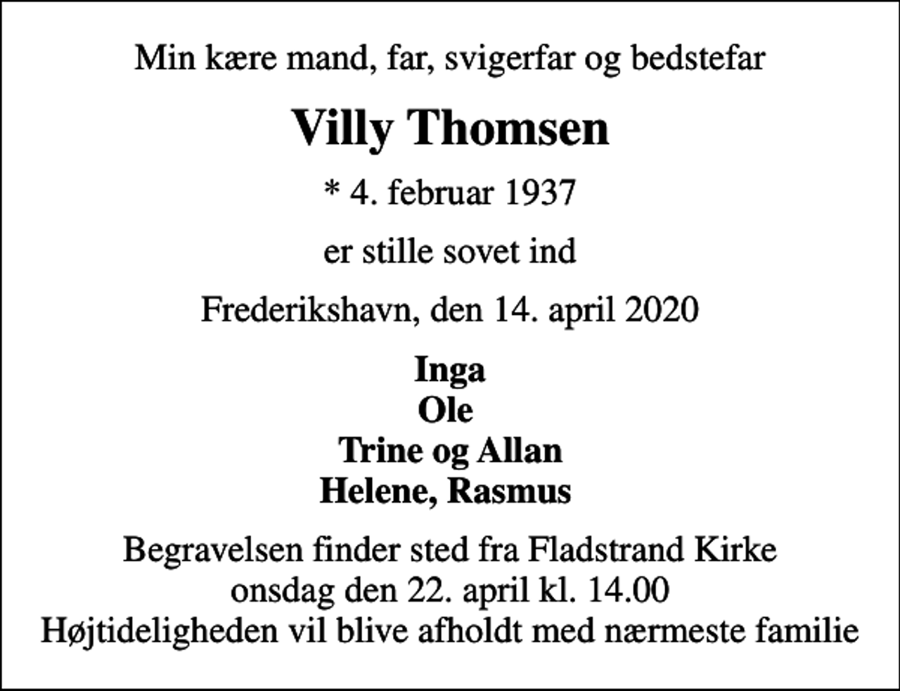 <p>Min kære mand, far, svigerfar og bedstefar<br />Villy Thomsen<br />* 4. februar 1937<br />er stille sovet ind<br />Frederikshavn, den 14. april 2020<br />Inga Ole Trine og Allan Helene, Rasmus<br />Begravelsen finder sted fra Fladstrand Kirke onsdag den 22. april kl. 14.00 Højtideligheden vil blive afholdt med nærmeste familie</p>
