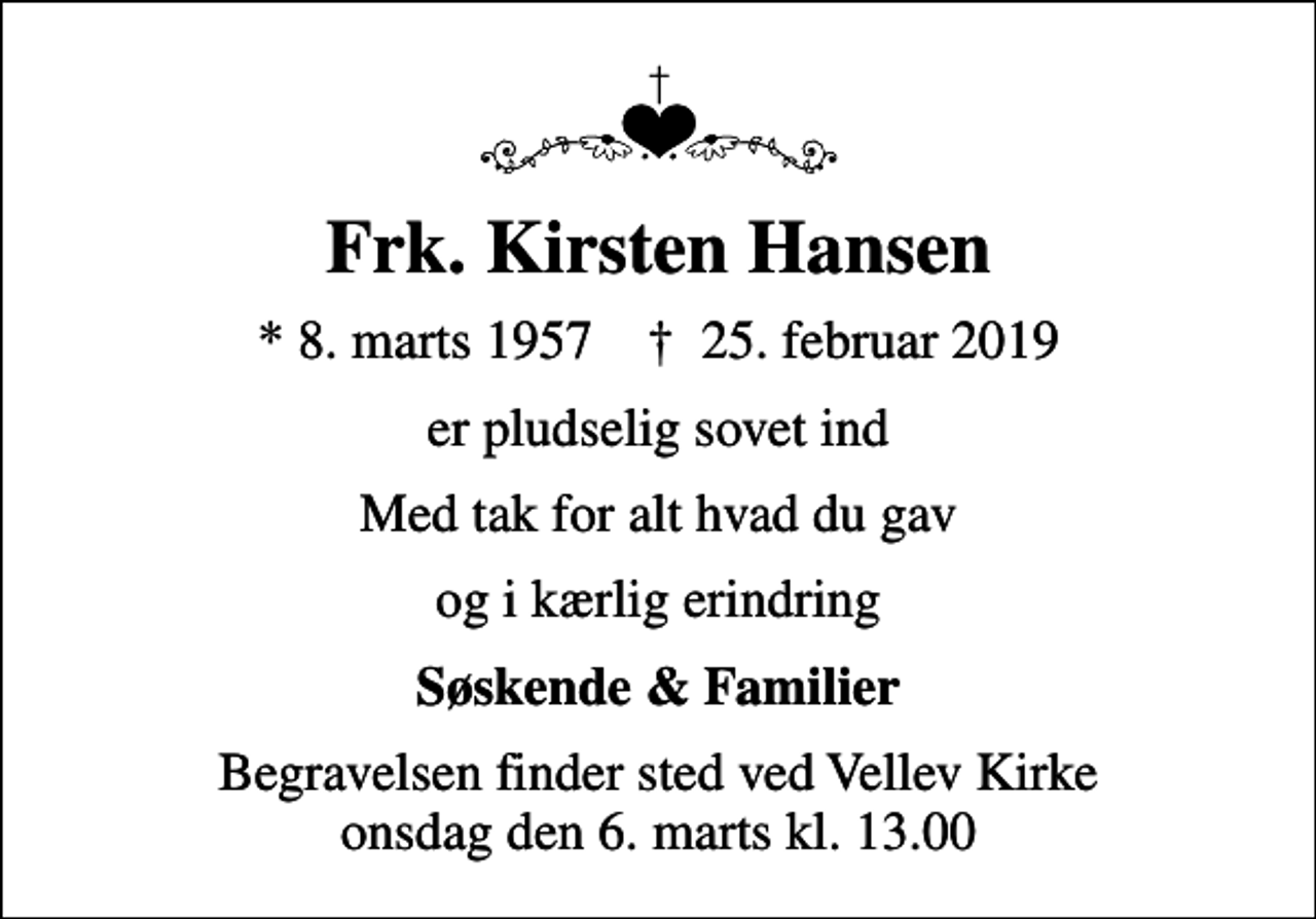<p>Frk. Kirsten Hansen<br />* 8. marts 1957 ✝ 25. februar 2019<br />er pludselig sovet ind<br />Med tak for alt hvad du gav<br />og i kærlig erindring<br />Søskende &amp; Familier<br />Begravelsen finder sted ved Vellev Kirke onsdag den 6. marts kl. 13.00</p>