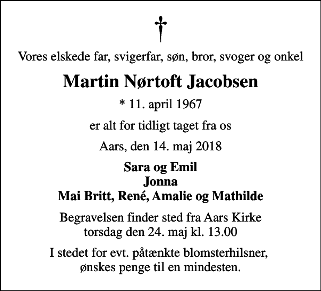 <p>Vores elskede far, svigerfar, søn, bror, svoger og onkel<br />Martin Nørtoft Jacobsen<br />* 11. april 1967<br />er alt for tidligt taget fra os<br />Aars, den 14. maj 2018<br />Sara og Emil Jonna Mai Britt, René, Amalie og Mathilde<br />Begravelsen finder sted fra Aars Kirke torsdag den 24. maj kl. 13.00<br />I stedet for evt. påtænkte blomsterhilsner, ønskes penge til en mindesten.</p>