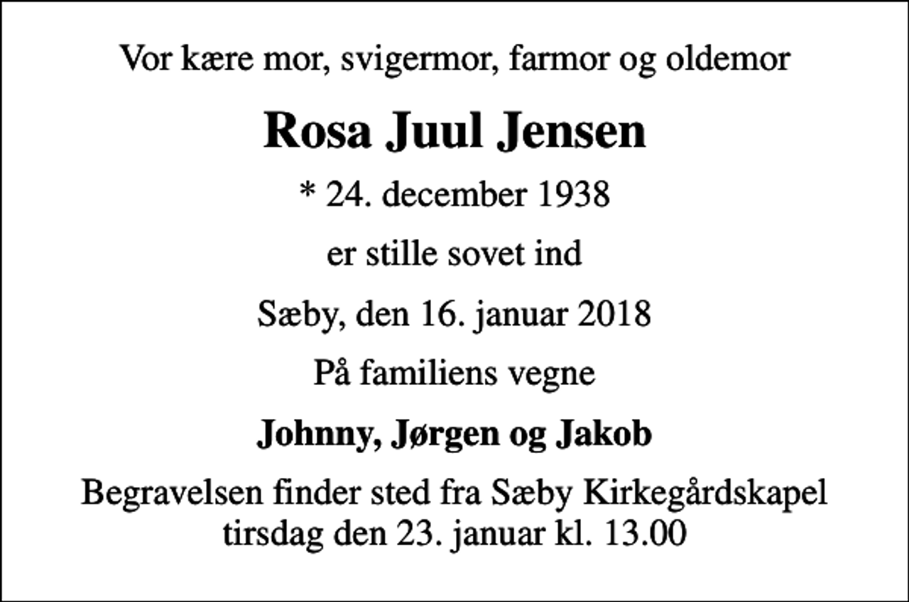 <p>Vor kære mor, svigermor, farmor og oldemor<br />Rosa Juul Jensen<br />* 24. december 1938<br />er stille sovet ind<br />Sæby, den 16. januar 2018<br />På familiens vegne<br />Johnny, Jørgen og Jakob<br />Begravelsen finder sted fra Sæby Kirkegårdskapel tirsdag den 23. januar kl. 13.00</p>