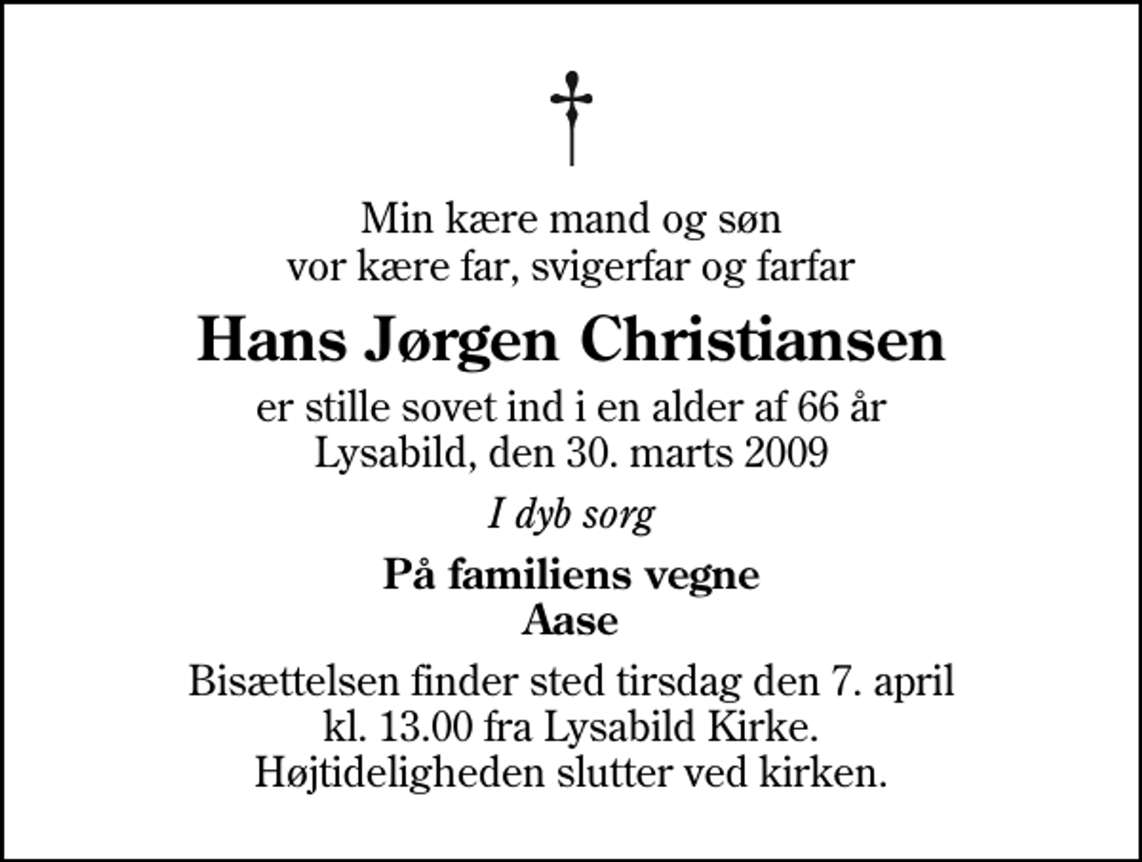 <p>Min kære mand og søn vor kære far, svigerfar og farfar<br />Hans Jørgen Christiansen<br />er stille sovet ind i en alder af 66 år Lysabild, den 30. marts 2009<br />I dyb sorg<br />På familiens vegne Aase<br />Bisættelsen finder sted tirsdag den 7. april kl. 13.00 fra Lysabild Kirke Højtideligheden slutter ved kirken.</p>