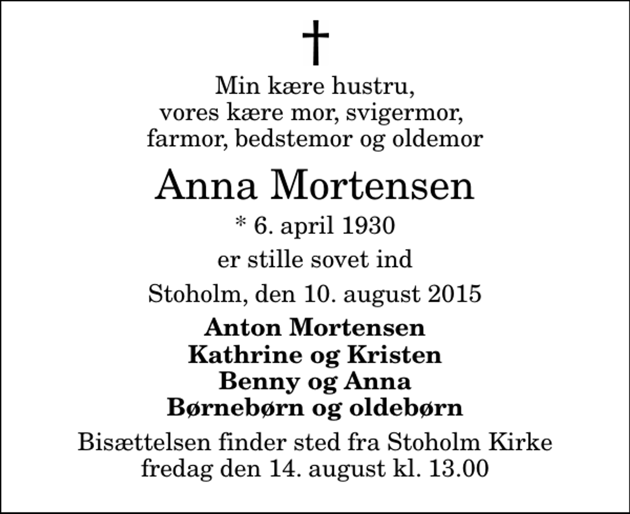 <p>Min kære hustru, vores kære mor, svigermor, farmor, bedstemor og oldemor<br />Anna Mortensen<br />* 6. april 1930<br />er stille sovet ind<br />Stoholm, den 10. august 2015<br />Anton Mortensen Kathrine og Kristen Benny og Anna Børnebørn og oldebørn<br />Bisættelsen finder sted fra Stoholm Kirke fredag den 14. august kl. 13.00</p>