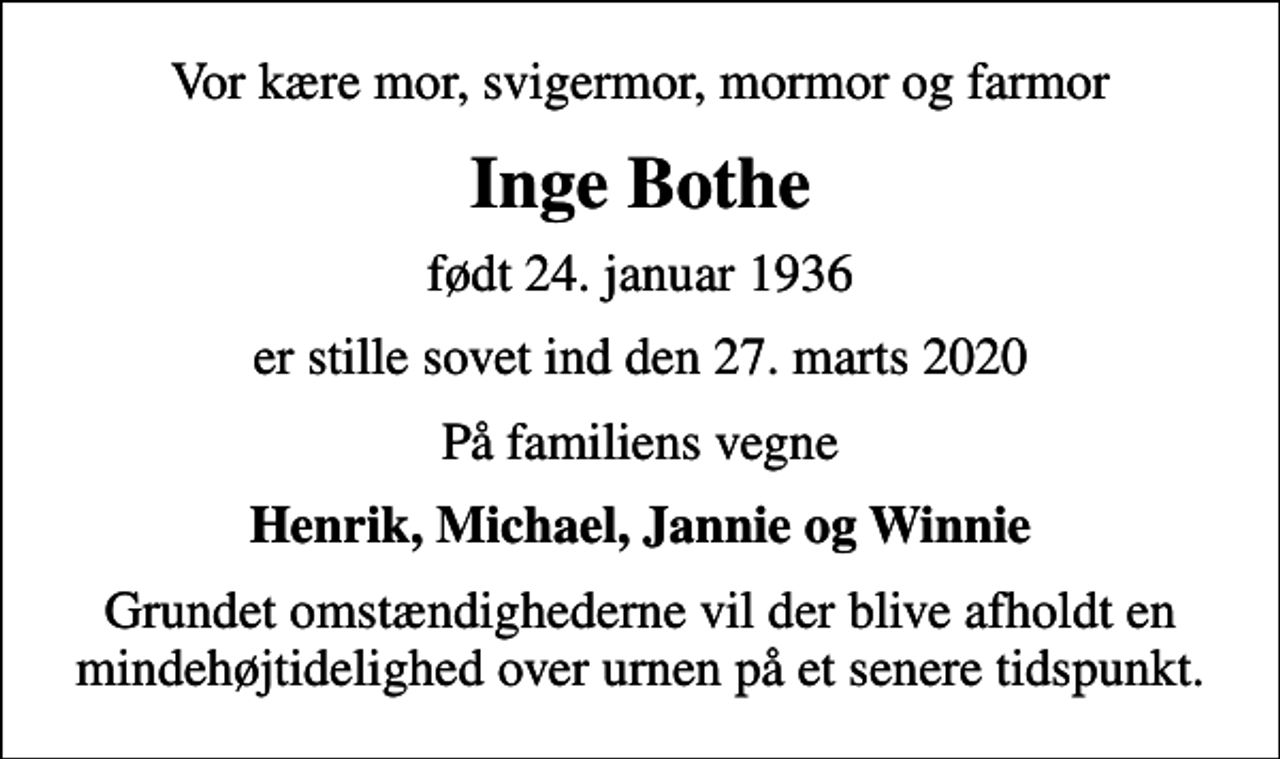<p>Vor kære mor, svigermor, mormor og farmor<br />Inge Bothe<br />født 24. januar 1936<br />er stille sovet ind den 27. marts 2020<br />På familiens vegne<br />Henrik, Michael, Jannie og Winnie<br />Grundet omstændighederne vil der blive afholdt en mindehøjtidelighed over urnen på et senere tidspunkt.</p>