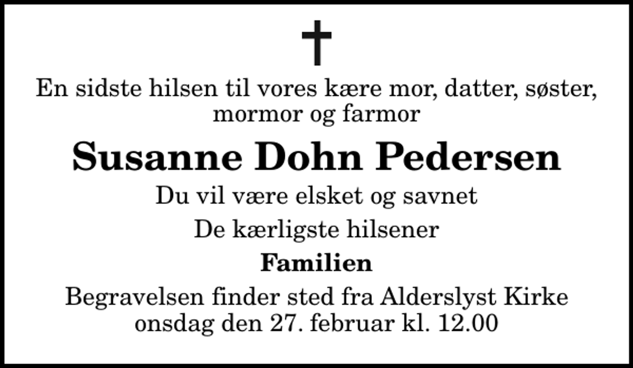 <p>En sidste hilsen til vores kære mor, datter, søster, mormor og farmor<br />Susanne Dohn Pedersen<br />Du vil være elsket og savnet<br />De kærligste hilsener<br />Familien<br />Begravelsen finder sted fra Alderslyst Kirke onsdag den 27. februar kl. 12.00</p>