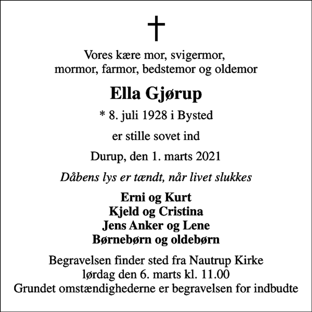 <p>Vores kære mor, svigermor, mormor, farmor, bedstemor og oldemor<br />Ella Gjørup<br />* 8. juli 1928 i Bysted<br />er stille sovet ind<br />Durup, den 1. marts 2021<br />Dåbens lys er tændt, når livet slukkes<br />Erni og Kurt Kjeld og Cristina Jens Anker og Lene Børnebørn og oldebørn<br />Begravelsen finder sted fra Nautrup Kirke lørdag den 6. marts kl. 11.00 Grundet omstændighederne er begravelsen for indbudte</p>