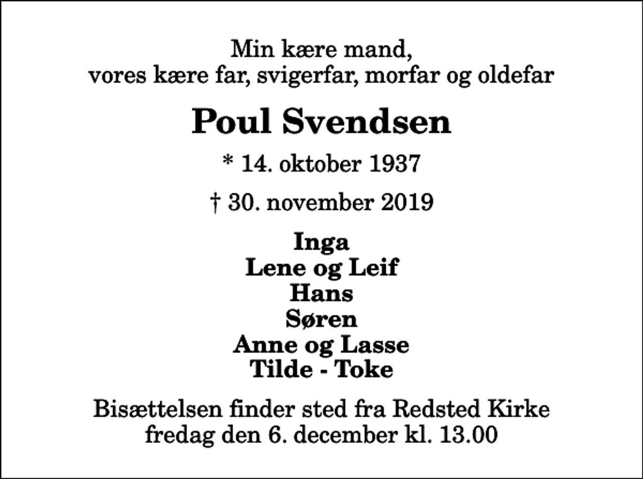 <p>Min kære mand, vores kære far, svigerfar, morfar og oldefar<br />Poul Svendsen<br />* 14. oktober 1937<br />✝ 30. november 2019<br />Inga Lene og Leif Hans Søren Anne og Lasse Tilde - Toke<br />Bisættelsen finder sted fra Redsted Kirke fredag den 6. december kl. 13.00</p>