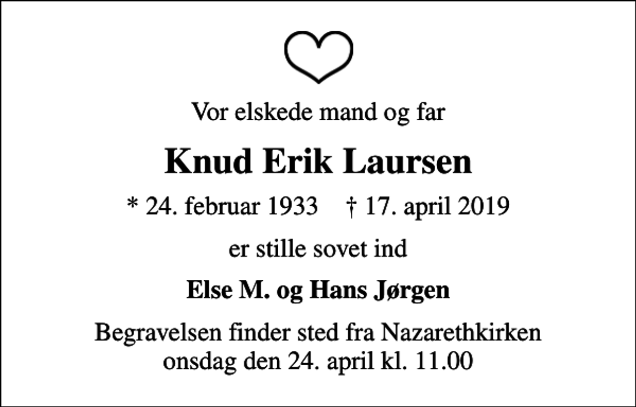 <p>Vor elskede mand og far<br />Knud Erik Laursen<br />* 24. februar 1933 ✝ 17. april 2019<br />er stille sovet ind<br />Else M. og Hans Jørgen<br />Begravelsen finder sted fra Nazarethkirken onsdag den 24. april kl. 11.00</p>