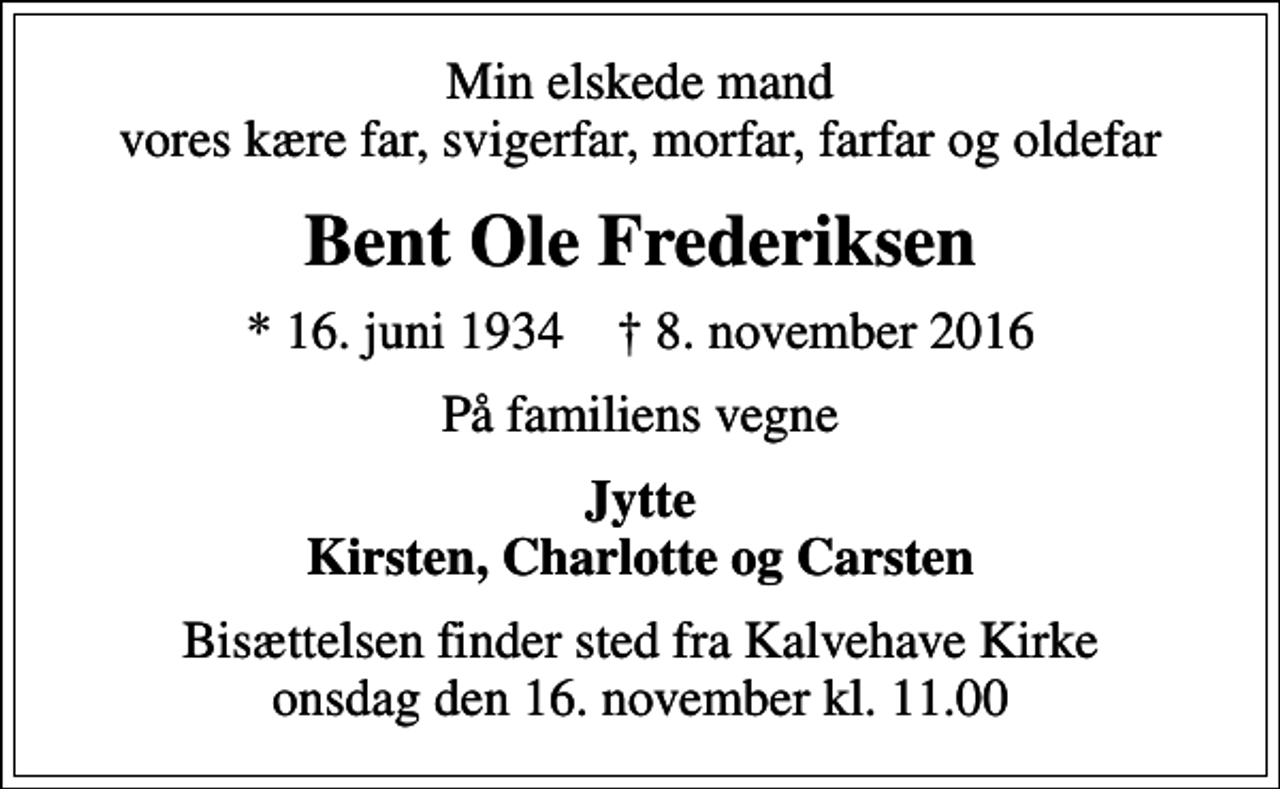 <p>Min elskede mand vores kære far, svigerfar, morfar, farfar og oldefar<br />Bent Ole Frederiksen<br />* 16. juni 1934 ✝ 8. november 2016<br />På familiens vegne<br />Jytte Kirsten, Charlotte og Carsten<br />Bisættelsen finder sted fra Kalvehave Kirke onsdag den 16. november kl. 11.00</p>