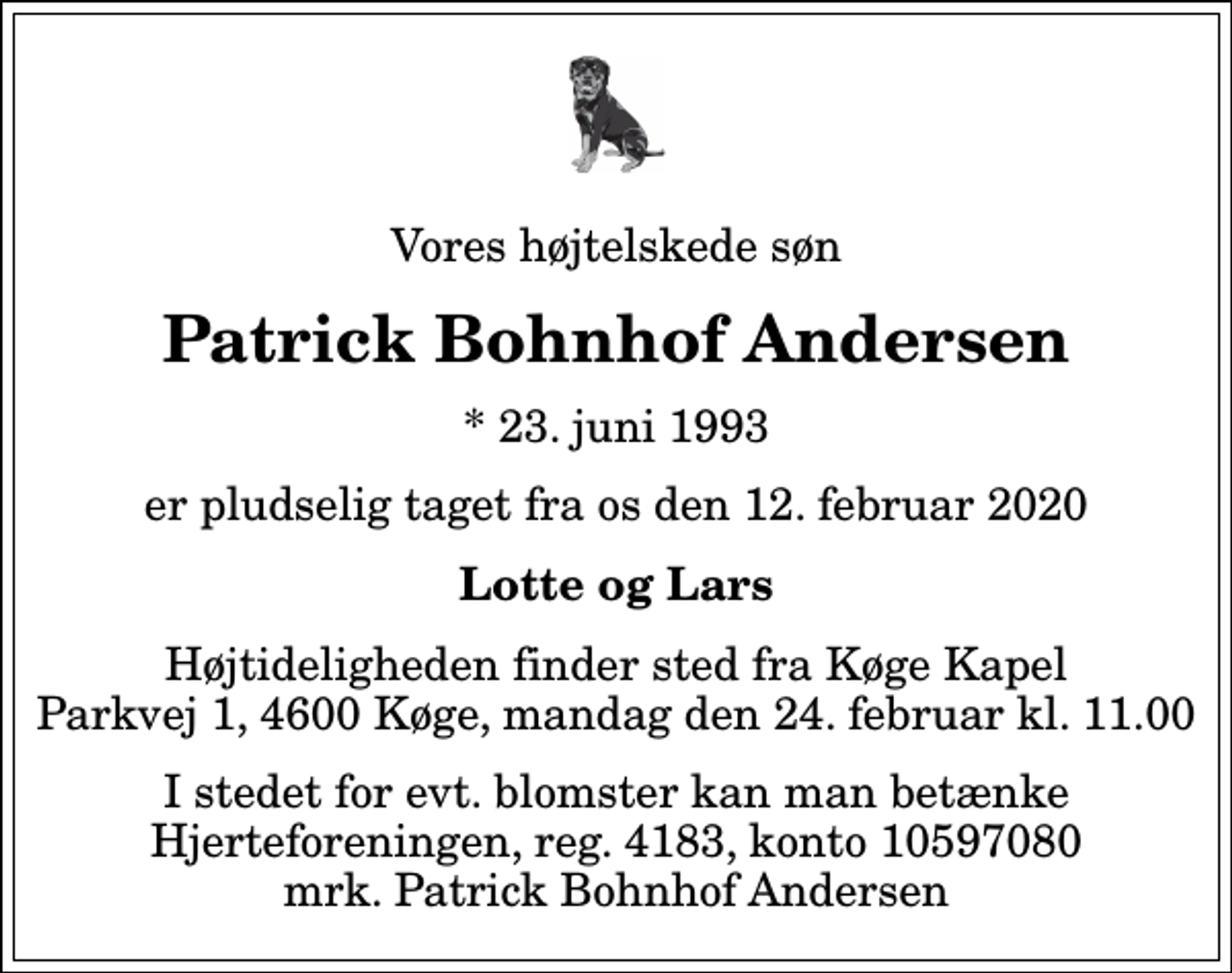 <p>Vores højtelskede søn<br />Patrick Bohnhof Andersen<br />* 23. juni 1993<br />er pludselig taget fra os den 12. februar 2020<br />Lotte og Lars<br />Højtideligheden finder sted fra Køge Kapel Parkvej 1, 4600 Køge, mandag den 24. februar kl. 11.00<br />I stedet for evt. blomster kan man betænke<br />Hjerteforeningen reg.4183konto10597080mrk. Patrick Bohnhof<br />Andersen</p>