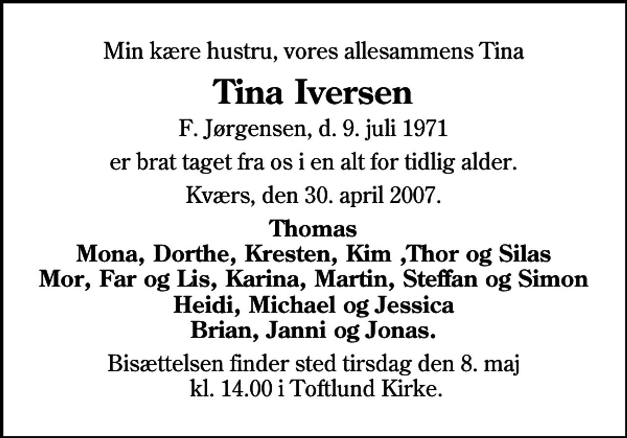 <p>Min kære hustru, vores allesammens Tina<br />Tina Iversen<br />F. Jørgensen, d. 9. juli 1971<br />er brat taget fra os i en alt for tidlig alder.<br />Kværs, den 30. april 2007.<br />Thomas Mona, Dorthe, Kresten, Kim ,Thor og Silas Mor, Far og Lis, Karina, Martin, Steffan og Simon Heidi, Michael og Jessica Brian, Janni og Jonas.<br />Bisættelsen finder sted tirsdag den 8. maj kl. 14.00 i Toftlund Kirke.</p>