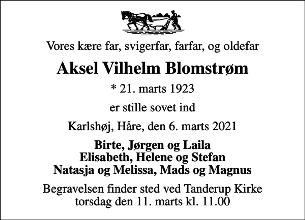 <p>Vores kære far, svigerfar, farfar, og oldefar<br />Aksel Vilhelm Blomstrøm<br />* 21. marts 1923<br />er stille sovet ind<br />Karlshøj, Håre, den 6. marts 2021<br />Birte, Jørgen og Laila Elisabeth, Helene og Stefan Natasja og Melissa, Mads og Magnus<br />Begravelsen finder sted ved Tanderup Kirke torsdag den 11. marts kl. 11.00</p>