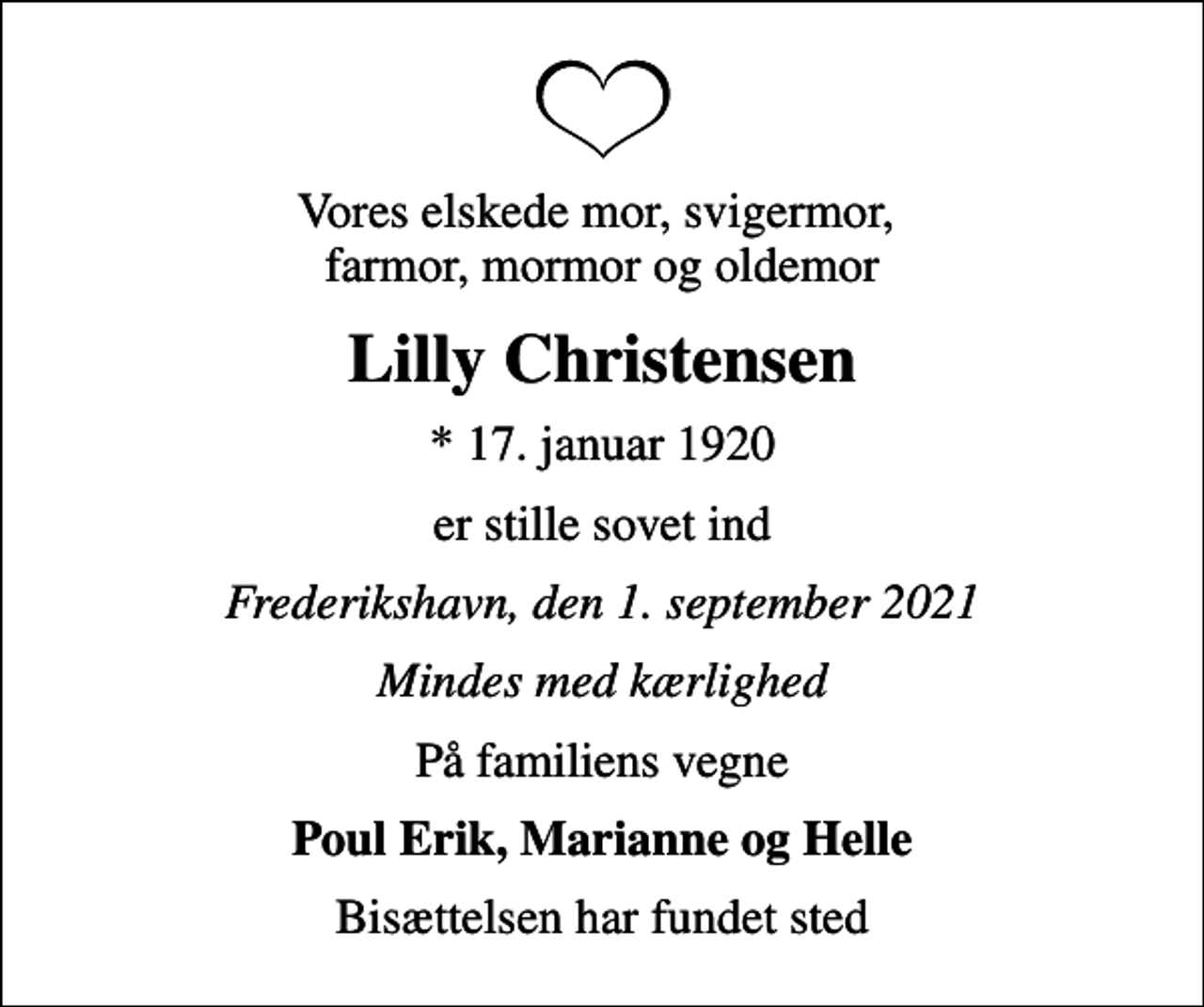 <p>Vores elskede mor, svigermor, farmor, mormor og oldemor<br />Lilly Christensen<br />* 17. januar 1920<br />er stille sovet ind<br />Frederikshavn, den 1. september 2021<br />Mindes med kærlighed<br />På familiens vegne<br />Poul Erik, Marianne og Helle<br />Bisættelsen har fundet sted</p>