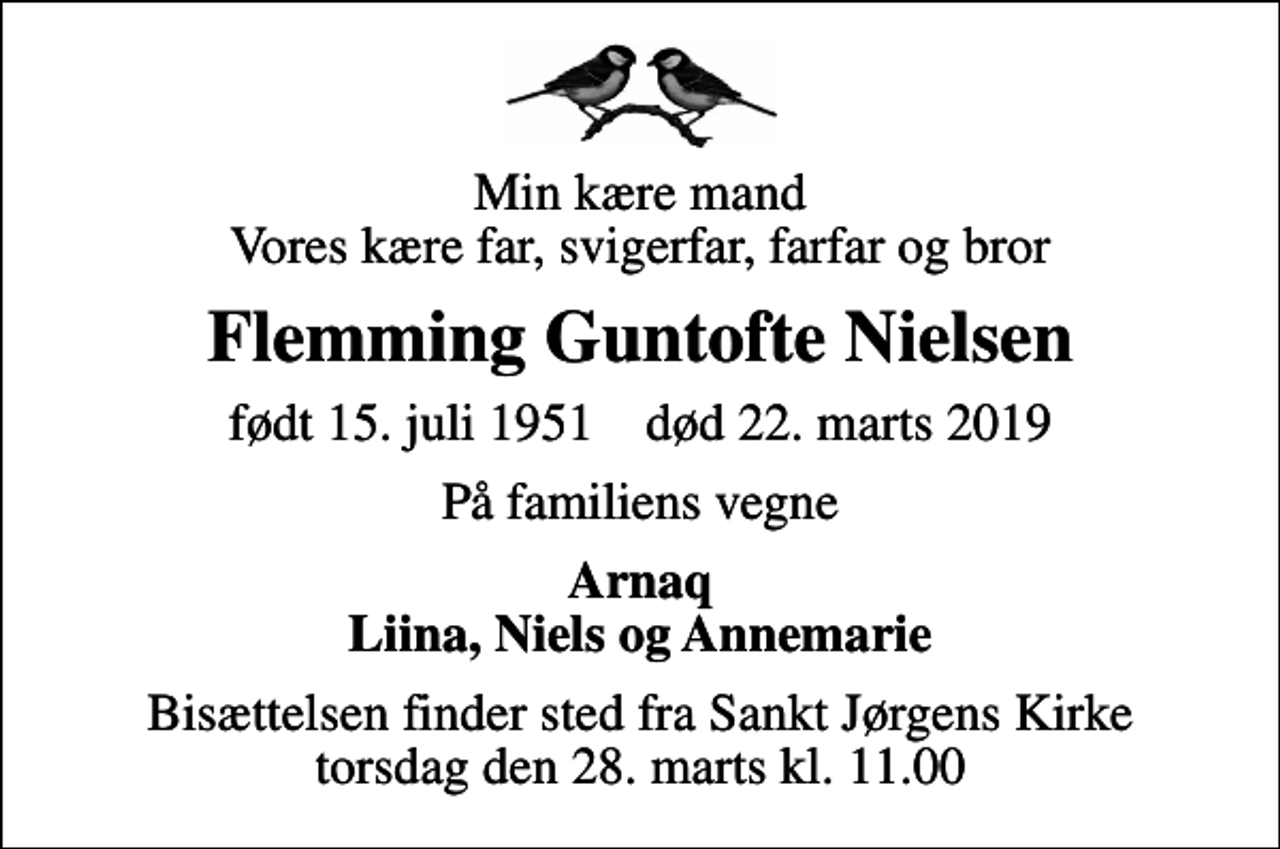 <p>Min kære mand Vores kære far, svigerfar, farfar og bror<br />Flemming Guntofte Nielsen<br />født 15. juli 1951 død 22. marts 2019<br />På familiens vegne<br />Arnaq Liina, Niels og Annemarie<br />Bisættelsen finder sted fra Sankt Jørgens Kirke torsdag den 28. marts kl. 11.00</p>