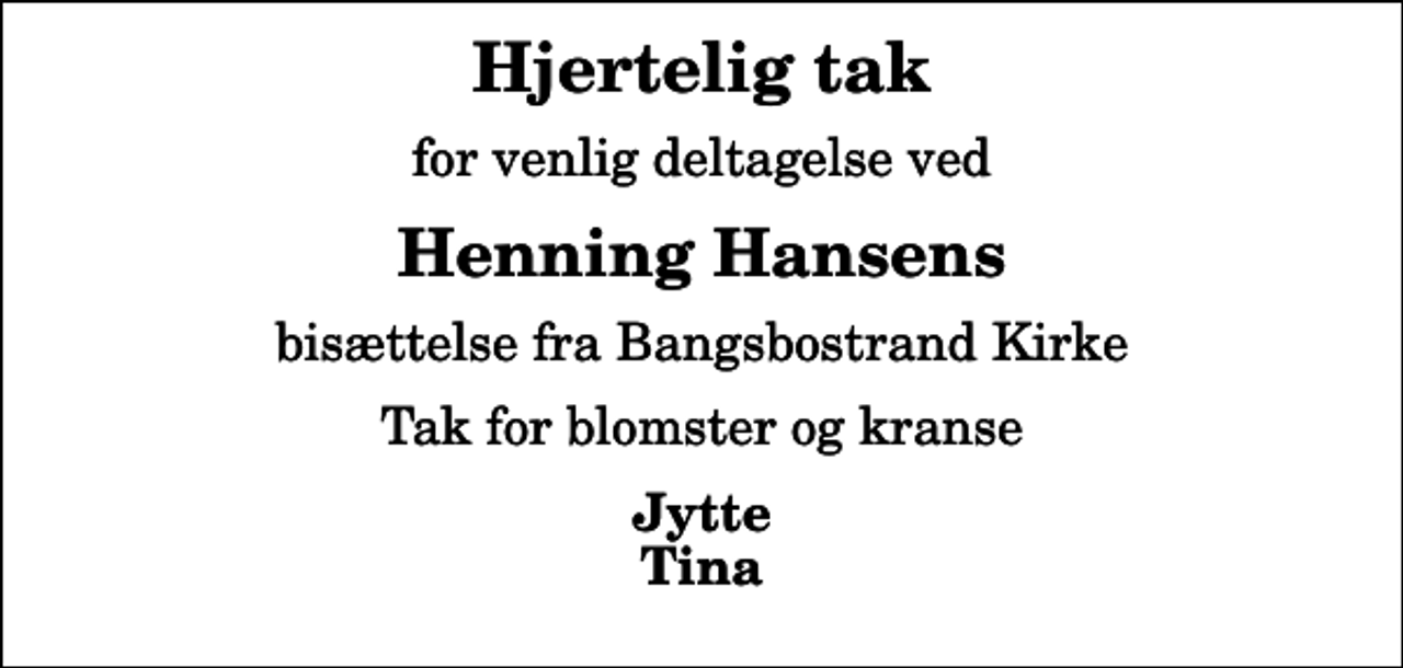 <p>Hjertelig tak<br />for venlig deltagelse ved<br />Henning Hansens<br />bisættelse fra Bangsbostrand Kirke<br />Tak for blomster og kranse<br />Jytte Tina</p>