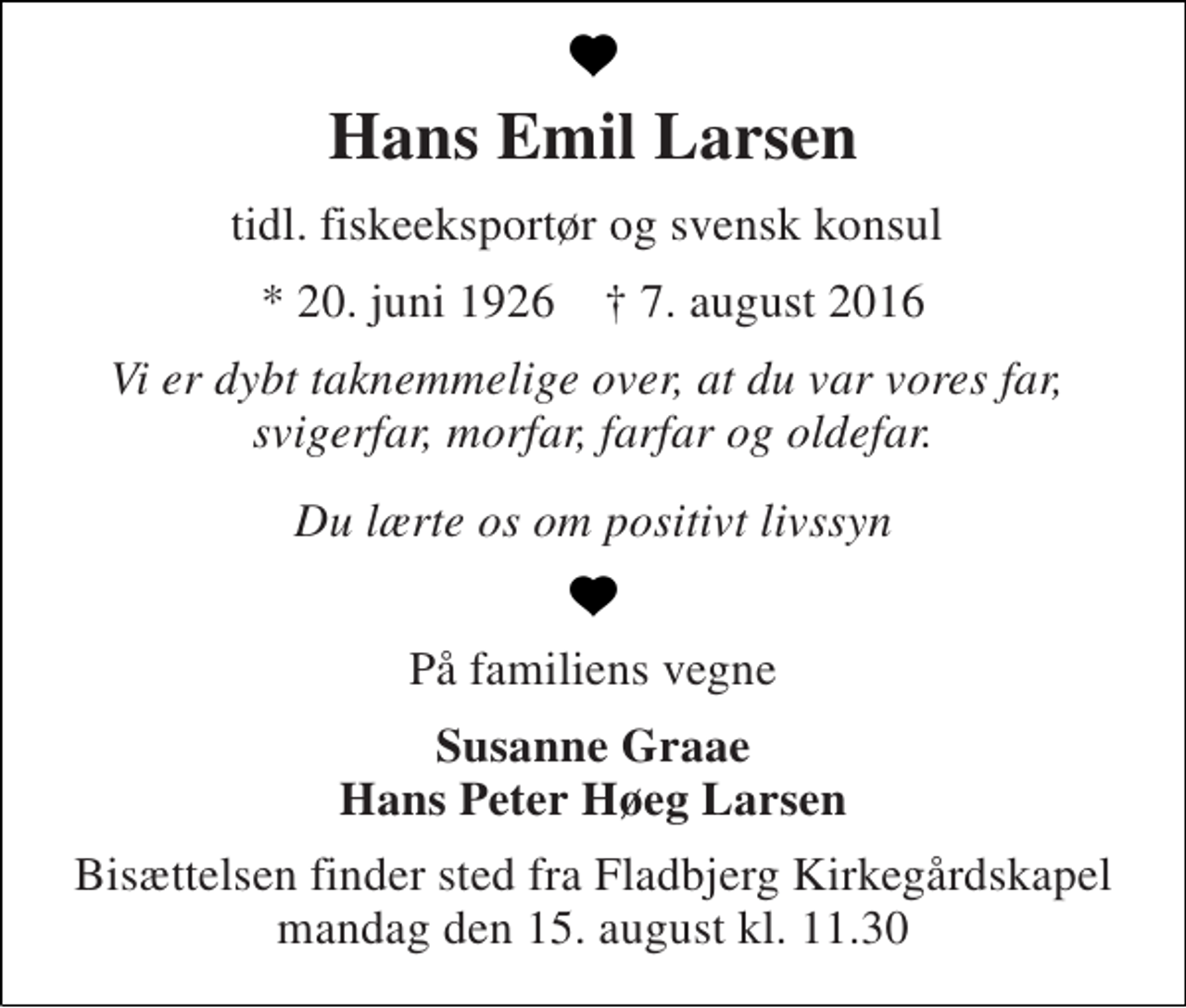 <p>Hans Emil Larsen<br />tidl. fiskeeksportør og svensk konsul<br />* 20. juni 1926 † 7. august 2016<br />Vi er dybt taknemmelige over, at du var vores far, svigerfar, morfar, farfar og oldefar.<br />Du lærte os om positivt livssyn<br />På familiens vegne<br />Susanne Graae Hans Peter Høeg Larsen<br />Bisættelsen finder sted fra Fladbjerg Kirkegårdskapel mandag den 15. august kl. 11.30</p>