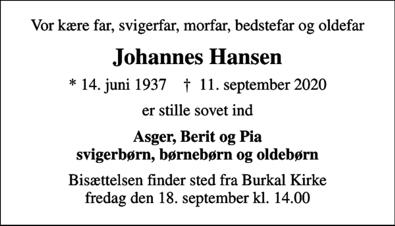 <p>Vor kære far, svigerfar, morfar, bedstefar og oldefar<br />Johannes Hansen<br />* 14. juni 1937 ✝ 11. september 2020<br />er stille sovet ind<br />Asger, Berit og Pia svigerbørn, børnebørn og oldebørn<br />Bisættelsen finder sted fra Burkal Kirke fredag den 18. september kl. 14.00</p>