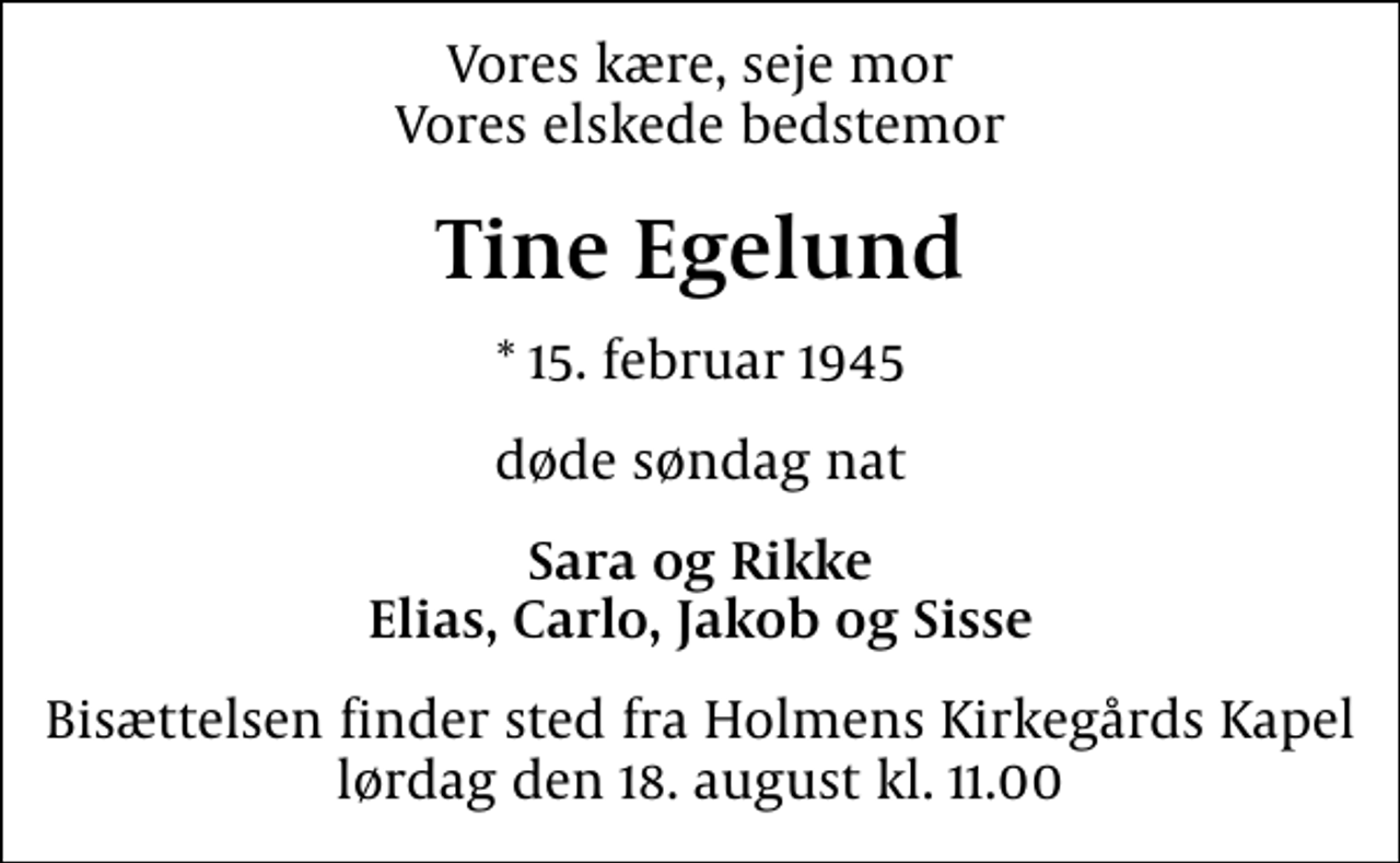 <p>Vores kære, seje mor Vores elskede bedstemor<br />Tine Egelund<br />* 15. februar 1945<br />døde søndag nat<br />Sara og Rikke Elias, Carlo, Jakob og Sisse<br />Bisættelsen finder sted fra Holmens Kirkegårds Kapel lørdag den 18. august kl. 11.00</p>