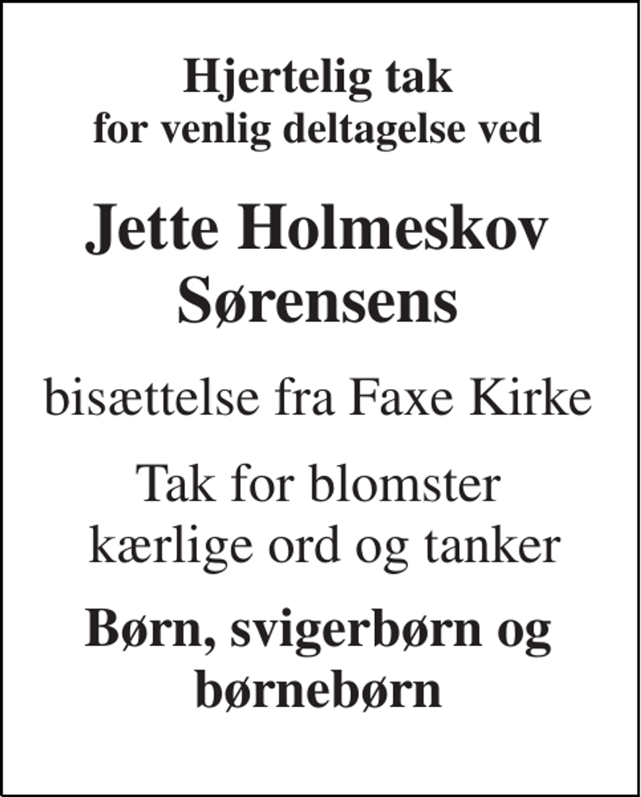 <p>Hjertelig tak for venlig deltagelse ved<br />Jette Holmeskov Sørensens<br />bisættelse fra Faxe Kirke<br />Tak for blomster kærlige ord og tanker<br />Børn, svigerbørn og børnebørn</p>
