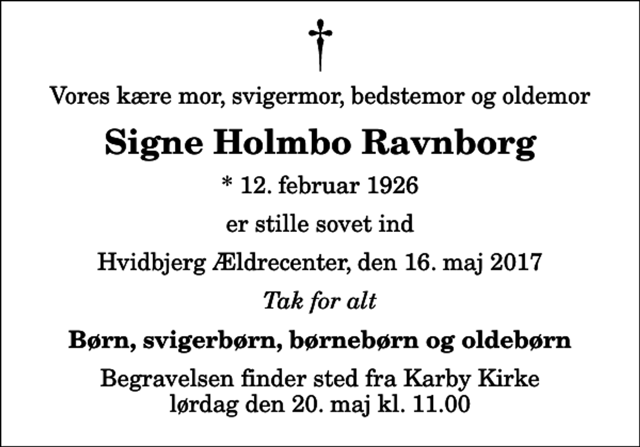 <p>Vores kære mor, svigermor, bedstemor og oldemor<br />Signe Holmbo Ravnborg<br />* 12. februar 1926<br />er stille sovet ind<br />Hvidbjerg Ældrecenter, den 16. maj 2017<br />Tak for alt<br />Børn, svigerbørn, børnebørn og oldebørn<br />Begravelsen finder sted fra Karby Kirke lørdag den 20. maj kl. 11.00</p>