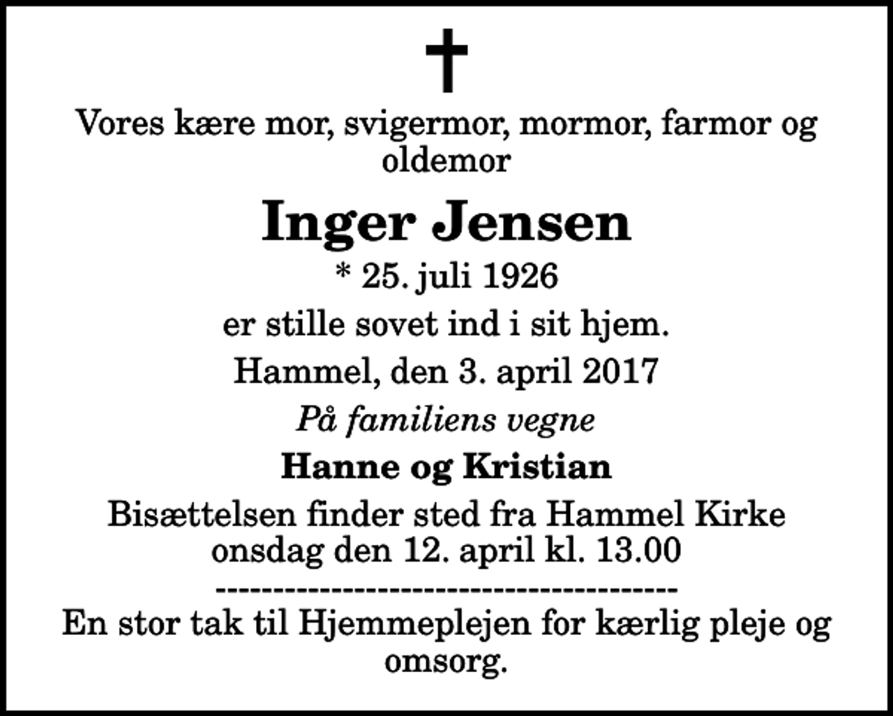 <p>Vores kære mor, svigermor, mormor, farmor og oldemor<br />Inger Jensen<br />* 25. juli 1926<br />er stille sovet ind i sit hjem.<br />Hammel, den 3. april 2017<br />På familiens vegne<br />Hanne og Kristian<br />Bisættelsen finder sted fra Hammel Kirke onsdag den 12. april kl. 13.00 ---------------------------------------- En stor tak til Hjemmeplejen for kærlig pleje og omsorg.</p>