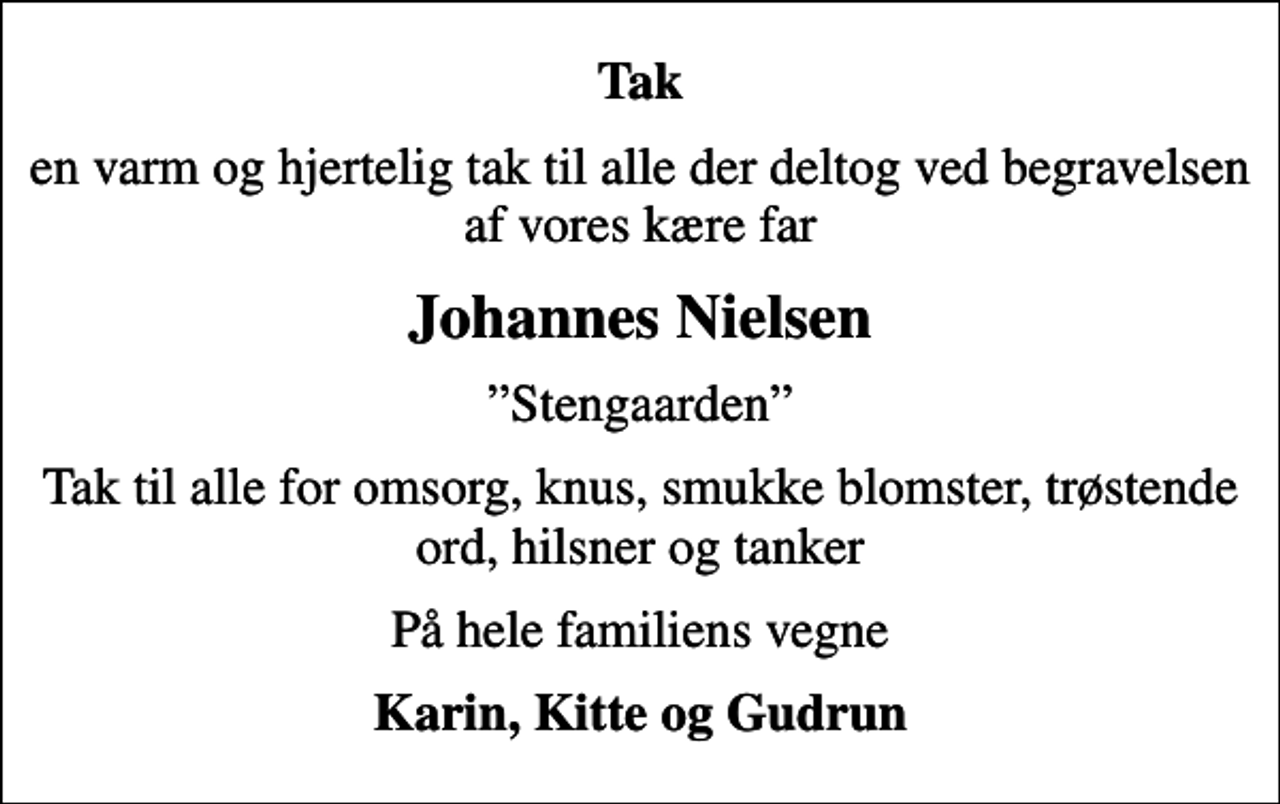 <p>Tak<br />en varm og hjertelig tak til alle der deltog ved begravelsen af vores kære far<br />Johannes Nielsen<br />Stengaarden<br />Tak til alle for omsorg, knus, smukke blomster, trøstende ord, hilsner og tanker<br />På hele familiens vegne<br />Karin, Kitte og Gudrun</p>
