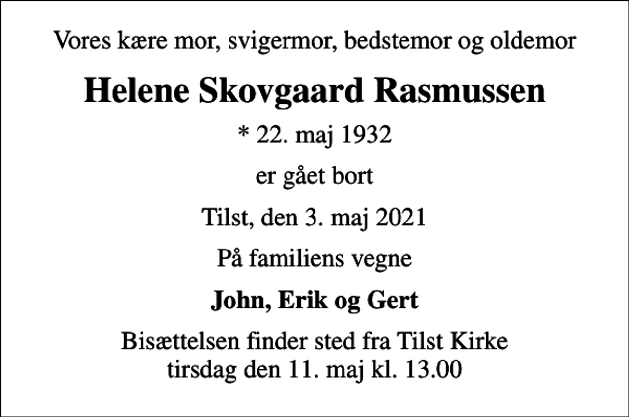 <p>Vores kære mor, svigermor, bedstemor og oldemor<br />Helene Skovgaard Rasmussen<br />* 22. maj 1932<br />er gået bort<br />Tilst, den 3. maj 2021<br />På familiens vegne<br />John, Erik og Gert<br />Bisættelsen finder sted fra Tilst Kirke tirsdag den 11. maj kl. 13.00</p>