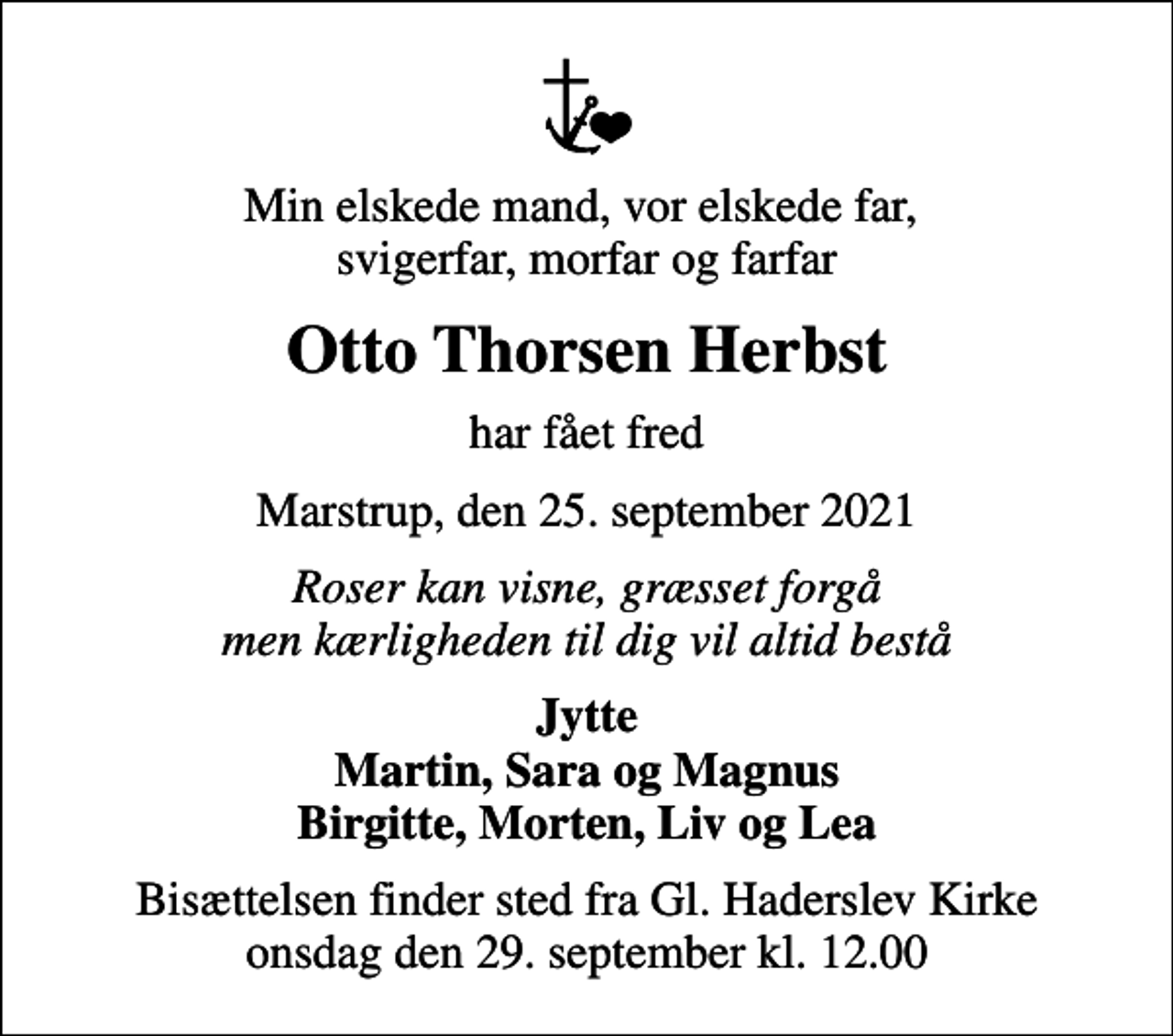 <p>Min elskede mand, vor elskede far, svigerfar, morfar og farfar<br />Otto Thorsen Herbst<br />har fået fred<br />Marstrup, den 25. september 2021<br />Roser kan visne, græsset forgå men kærligheden til dig vil altid bestå<br />Jytte<br />Bisættelsen finder sted fra Gl. Haderslev Kirke onsdag den 29. september kl. 12.00</p>
