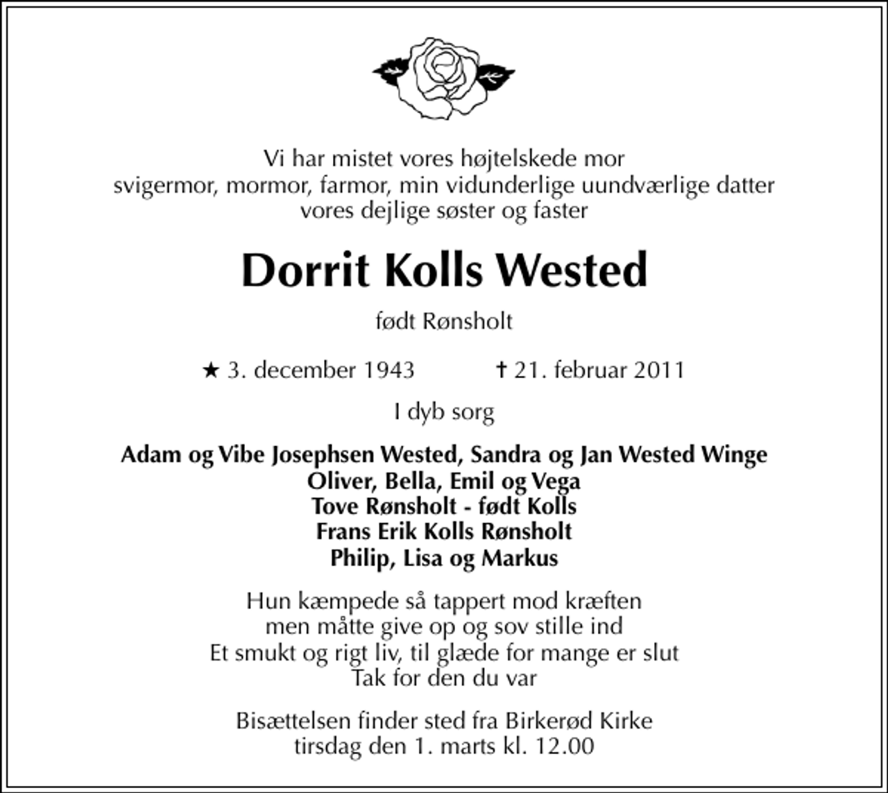 <p>Vi har mistet vores højtelskede mor svigermor, mormor, farmor, min vidunderlige uundværlige datter vores dejlige søster og faster<br />Dorrit Kolls Wested<br />født Rønsholt<br />* 3. december 1943 ✝ 21. februar 2011<br />I dyb sorg<br />Adam og Vibe Josephsen Wested, Sandra og Jan Wested Winge Oliver, Bella, Emil og Vega Tove Rønsholt - født Kolls Frans Erik Kolls Rønsholt Philip, Lisa og Markus<br />Hun kæmpede så tappert mod kræften men måtte give op og sov stille ind Et smukt og rigt liv, til glæde for mange er slut Tak for den du var<br />Bisættelsen finder sted fra Birkerød Kirke tirsdag den 1. marts kl. 12.00</p>