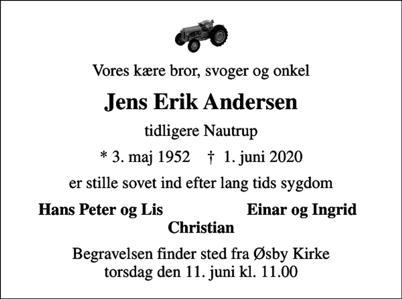 <p>Vores kære bror, svoger og onkel<br />Jens Erik Andersen<br />tidligere Nautrup<br />* 3. maj 1952 ✝ 1. juni 2020<br />er stille sovet ind efter lang tids sygdom<br />Hans Peter og Lis<br />Einar og Ingrid<br />Begravelsen finder sted fra Øsby Kirke torsdag den 11. juni kl. 11.00</p>