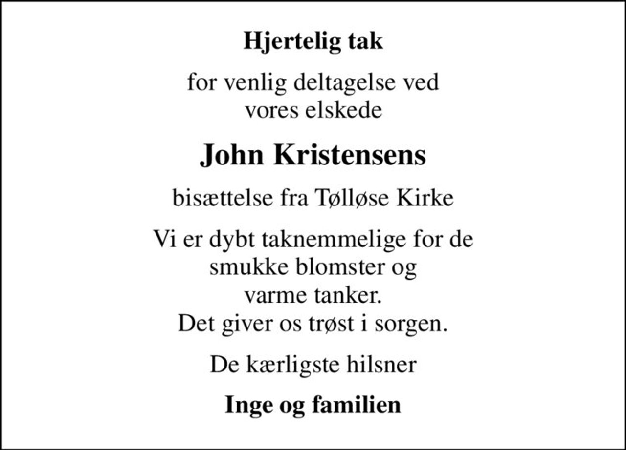 Hjertelig tak
for venlig deltagelse ved vores elskede
John Kristensens
bisættelse fra Tølløse Kirke
Vi er dybt taknemmelige for de smukke blomster og varme tanker. Det giver os trøst i sorgen.
De kærligste hilsner
Inge og familien