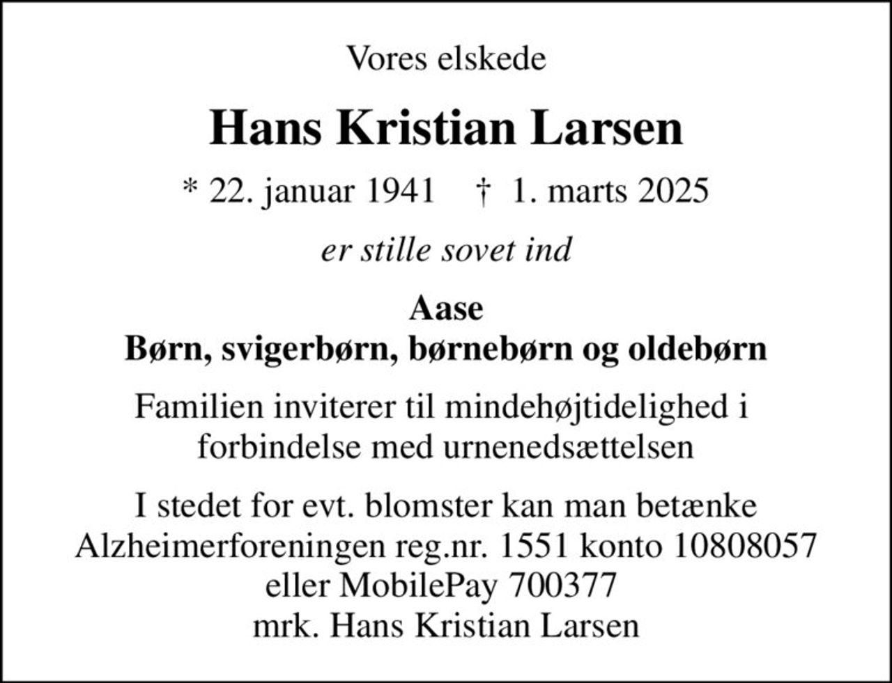 Vores elskede
Hans Kristian Larsen
* 22. januar 1941    ✝ 1. marts 2025
er stille sovet ind
Aase Børn, svigerbørn, børnebørn og oldebørn
Familien inviterer til mindehøjtidelighed i  forbindelse med urnenedsættelsen
I stedet for evt. blomster kan man betænke
					Alzheimerforeningen reg.nr.1551konto10808057mrk. Hans
					Kristian Larsen