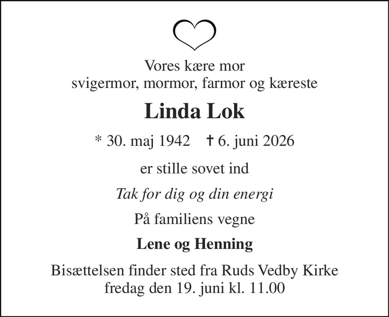 Vores kære mor svigermor, mormor, farmor og kæreste 
Linda Lok 
* 30. maj 1942    ✝ 6. juni 2026 
er stille sovet ind 
Tak for dig og din energi 
På familiens vegne 
Lene og Henning 
Bisættelsen finder sted fra Ruds Vedby Kirke fredag den 19. juni kl. 11.00