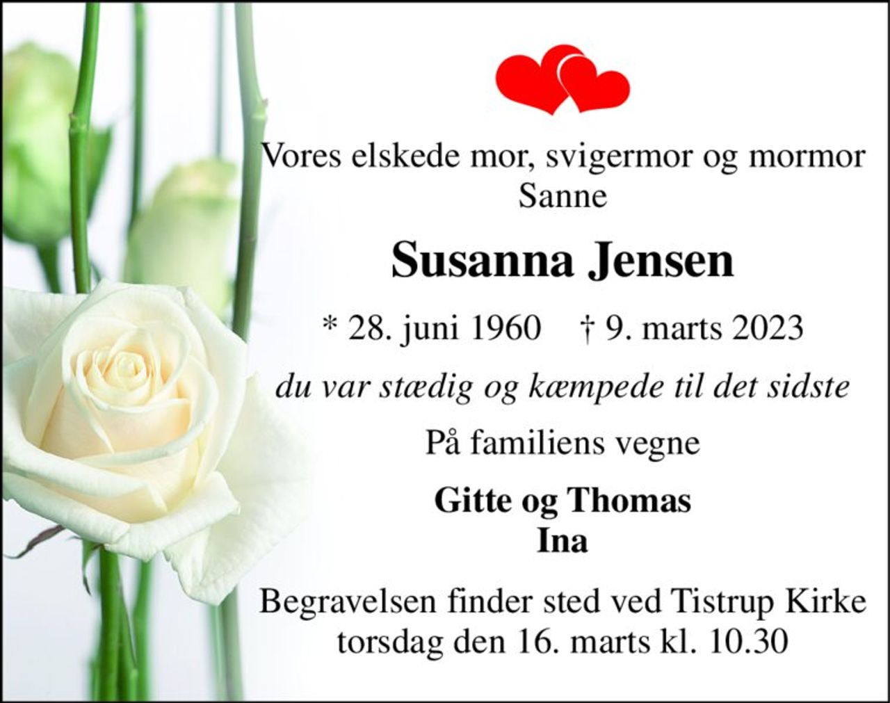 Vores elskede mor, svigermor og mormor Sanne 
Susanna Jensen 
*​ 28. juni 1960​    †​ 9. marts 2023 
du var stædig og kæmpede til det sidste 
På familiens vegne 
Gitte og Thomas Ina 
Begravelsen​ finder sted ved Tistrup Kirke​ torsdag den 16. marts​ kl. 10.30