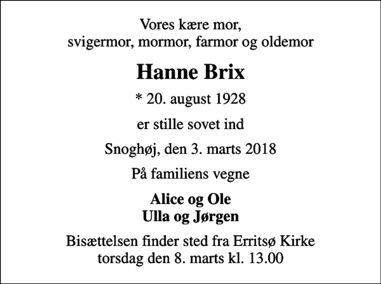 <p>Vores kære mor, svigermor, mormor, farmor og oldemor<br />Hanne Brix<br />* 20. august 1928<br />er stille sovet ind<br />Snoghøj, den 3. marts 2018<br />På familiens vegne<br />Alice og Ole Ulla og Jørgen<br />Bisættelsen finder sted fra Erritsø Kirke torsdag den 8. marts kl. 13.00</p>