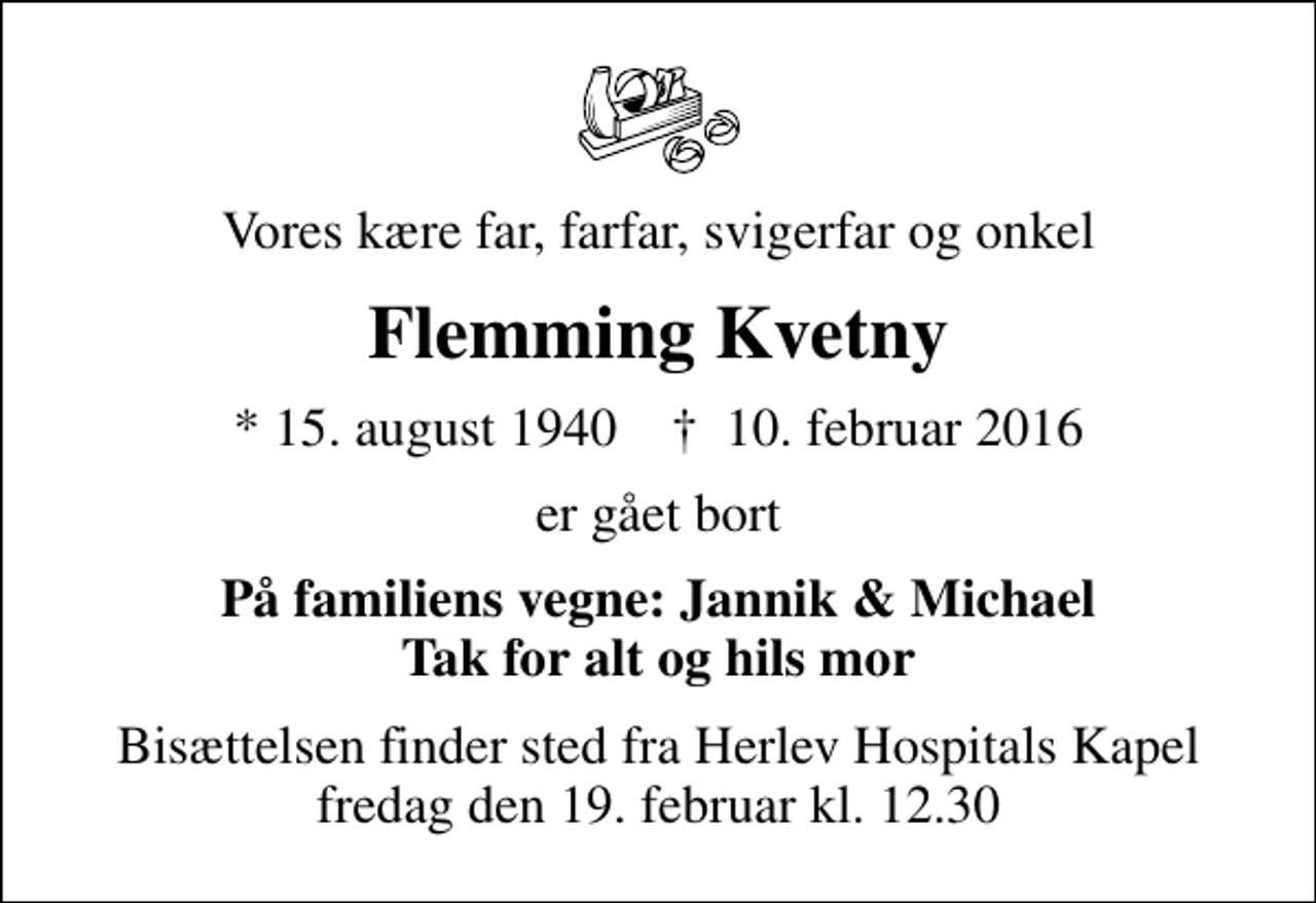 <p>Vores kære far, farfar, svigerfar og onkel<br />Flemming Kvetny<br />* 15. august 1940 ✝ 10. februar 2016<br />er gået bort<br />På familiens vegne: Jannik &amp; Michael Tak for alt og hils mor<br />Bisættelsen finder sted fra Herlev Hospitals Kapel fredag den 19. februar kl. 12.30</p>