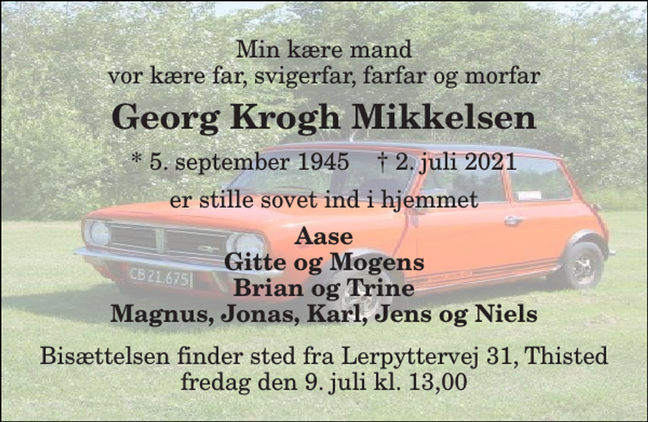 <p>Min kære mand vor kære far, svigerfar, farfar og morfar<br />Georg Krogh Mikkelsen<br />*​ 5. september 1945​ †​ 2. juli 2021<br />er stille sovet ind i hjemmet<br />Aase Gitte og Mogens Brian og Trine Magnus, Jonas, Kurt, Jens og Niels<br />Bisættelsen finder sted fra Lerpyttervej 31, Thisted fredag den 9. juli kl. 13,00</p>