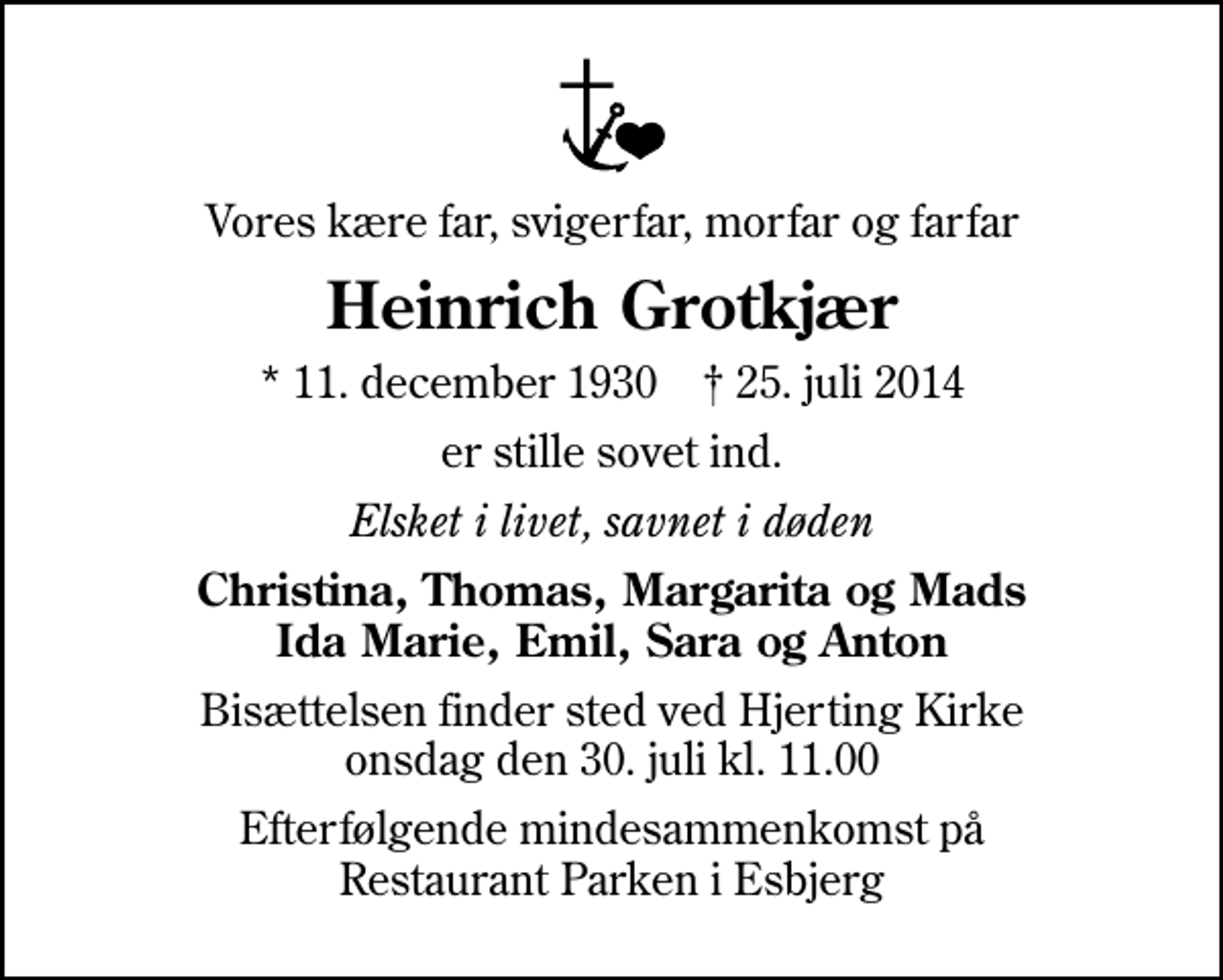 <p>Vores kære far, svigerfar, morfar og farfar<br />Heinrich Grotkjær<br />* 11. december 1930 ✝ 25. juli 2014<br />er stille sovet ind.<br />Elsket i livet, savnet i døden<br />Christina, Thomas, Margarita og Mads Ida Marie, Emil, Sara og Anton<br />Bisættelsen finder sted ved Hjerting Kirke onsdag den 30. juli kl. 11.00<br />Efterfølgende mindesammenkomst på Restaurant Parken i Esbjerg</p>