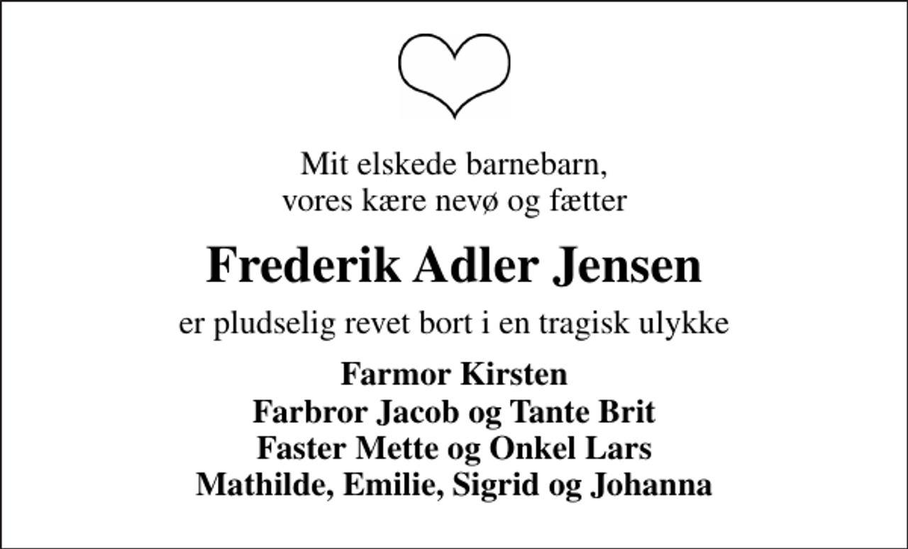 <p>Mit elskede barnebarn, vores kære nevø og fætter<br />Frederik Adler Jensen<br />er pludselig revet bort i en tragisk ulykke<br />Farmor Kirsten Farbror Jacob og Tante Brit Faster Mette og Onkel Lars Mathilde, Emilie, Sigrid og Johanna</p>