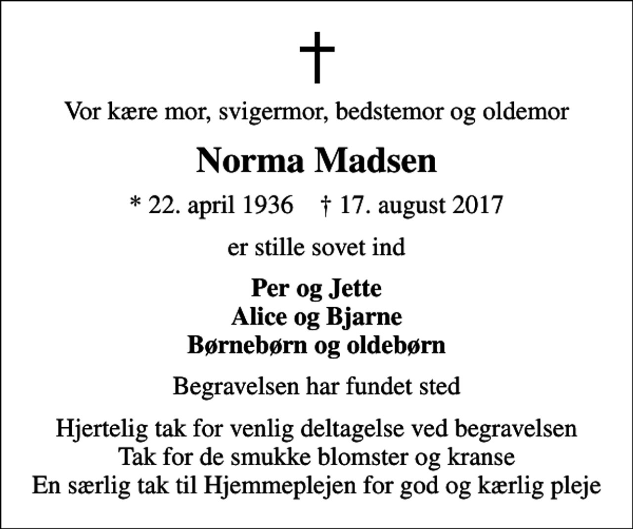 <p>Vor kære mor, svigermor, bedstemor og oldemor<br />Norma Madsen<br />* 22. april 1936 ✝ 17. august 2017<br />er stille sovet ind<br />Per og Jette Alice og Bjarne Børnebørn og oldebørn<br />Begravelsen har fundet sted<br />Hjertelig tak for venlig deltagelse ved begravelsen Tak for de smukke blomster og kranse En særlig tak til Hjemmeplejen for god og kærlig pleje</p>