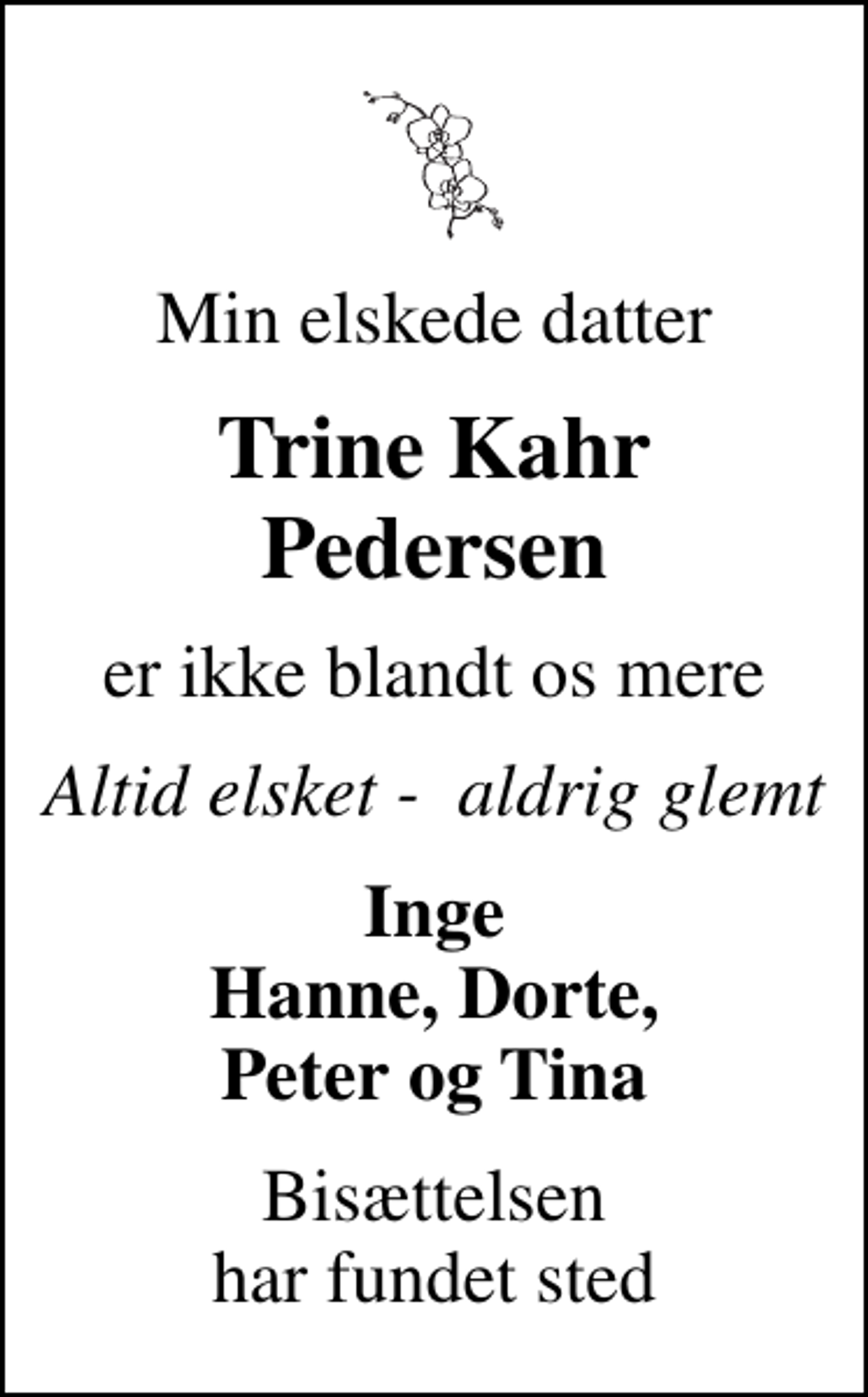 <p>Min elskede datter<br />Trine Kahr Pedersen<br />er ikke blandt os mere<br />Altid elsket - aldrig glemt<br />Inge Hanne, Dorte, Peter og Tina<br />Bisættelsen har fundet sted</p>