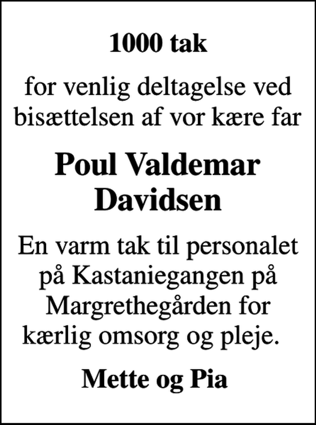 <p>1000 tak<br />for venlig deltagelse ved bisættelsen af vor kære far<br />Poul Valdemar Davidsen<br />En varm tak til personalet på Kastaniegangen på Margrethegården for kærlig omsorg og pleje.<br />Mette og Pia</p>