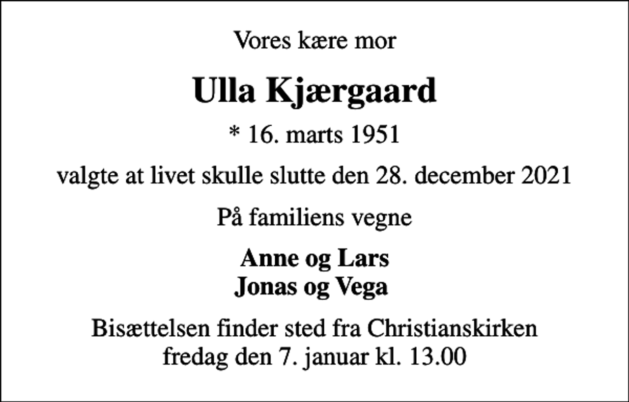 <p>Vores kære mor<br />Ulla Kjærgaard<br />* 16. marts 1951<br />valgte at livet skulle slutte den 28. december 2021<br />På familiens vegne<br />Anne og Lars Jonas og Vega<br />Bisættelsen finder sted fra Christianskirken fredag den 7. januar kl. 13.00</p>