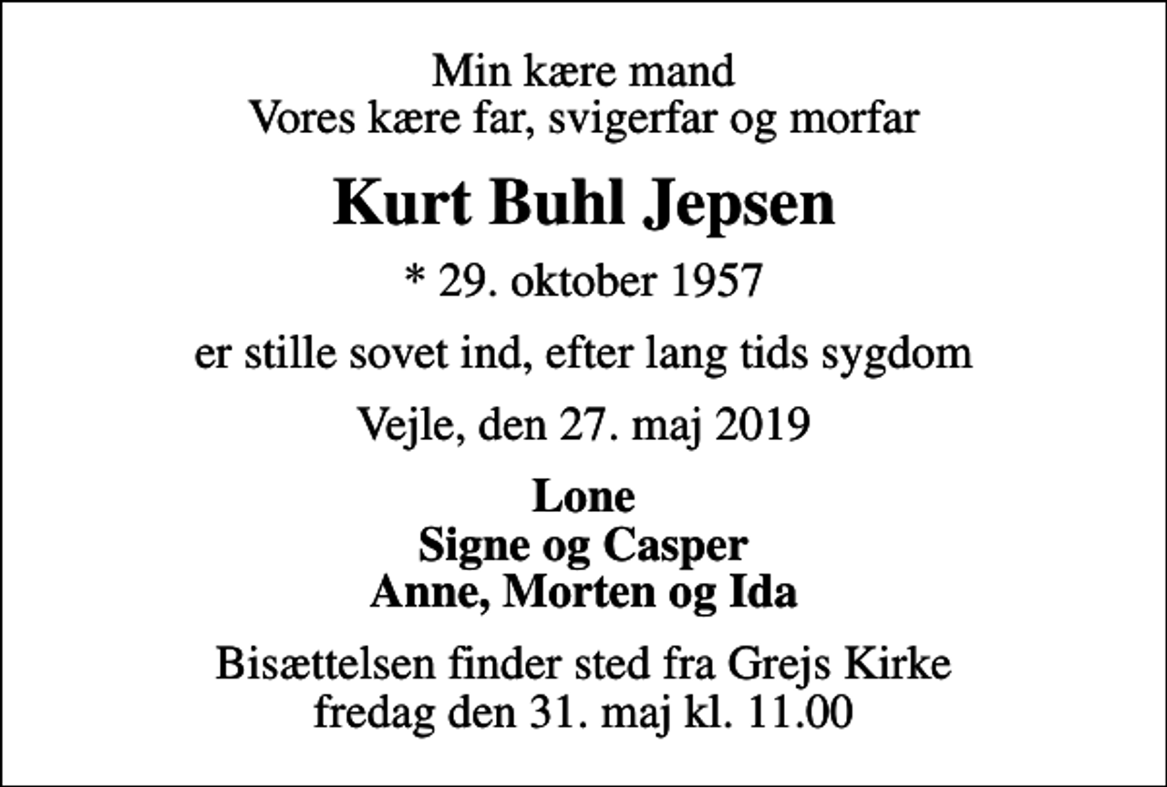 <p>Min kære mand Vores kære far, svigerfar og morfar<br />Kurt Buhl Jepsen<br />* 29. oktober 1957<br />er stille sovet ind, efter lang tids sygdom<br />Vejle, den 27. maj 2019<br />Lone Signe og Casper Anne, Morten og Ida<br />Bisættelsen finder sted fra Grejs Kirke fredag den 31. maj kl. 11.00</p>